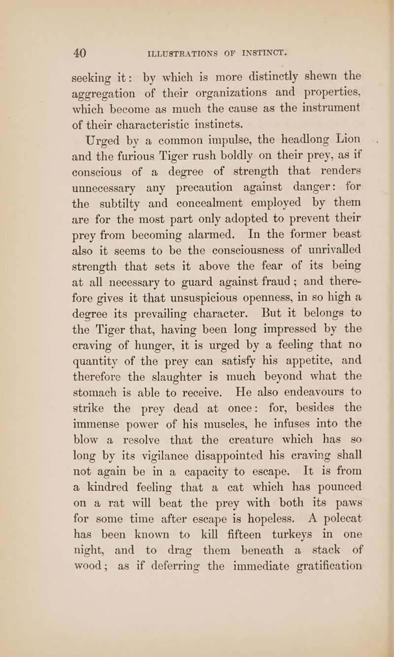 seeking it: by which is more distinctly shewn the aggregation of their organizations and properties, which become as much the cause as the instrument of their characteristic instincts. Urged by a common impulse, the headlong Lion and the furious Tiger rush boldly on their prey, as if conscious of a degree of strength that renders unnecessary any precaution against danger: for the subtilty and concealment employed by them are for the most part only adopted to prevent their prey from becoming alarmed. In the former beast also it seems to be the consciousness of unrivalled strength that sets it above the fear of its being at all necessary to guard against fraud ; and there- fore gives it that unsuspicious openness, in so high a degree its prevailing character. But it belongs to the Tiger that, having been long impressed by the craving of hunger, it is urged by a feeling that no quantity of the prey can satisfy his appetite, and therefore the slaughter is much beyond what the stomach is able to receive. He also endeavours to strike the prey dead at once: for, besides the immense power of his muscles, he infuses into the blow a resolve that the creature which has so long by its vigilance disappointed his craving shall not again be in a capacity to escape. It is from a kindred feeling that a cat which has pounced on a rat will beat the prey with both its paws for some time after escape is hopeless. A polecat has been known to kill fifteen turkeys in one night, and to drag them beneath a stack of wood; as if deferring the immediate gratification