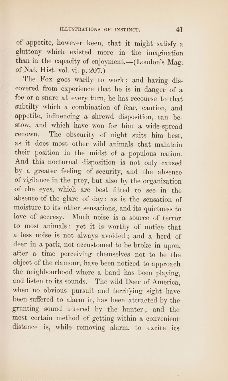 of appetite, however keen, that it might satisfy a gluttony which existed more in the imagination than in the capacity of enjoyment.—(Loudon’s Mag. of Nat. Hist. vol. vi. p. 207.) The Fox goes warily to work; and having dis- covered from experience that he is in danger of a foe or a snare at every turn, he has recourse to that subtilty which a combination of fear, caution, and appetite, influencing a shrewd disposition, can be- stow, and which have won for him a wide-spread renown. The obscurity of night suits him best, as it does most other wild animals that maintain their position in the midst of a populous nation. And this nocturnal disposition is not only caused by a greater feeling of security, and the absence of vigilance in the prey, but also by the organization of the eyes, which are best fitted to see in the absence of the glare of day: as is the sensation of moisture to its other sensations, and its quietness to love of secresy. Much noise is a source of terror to most animals: yet it is worthy of notice that a less noise is not always avoided; and a herd of deer in a park, not accustomed to be broke in upon, after a time perceiving themselves not to be the object of the clamour, have been noticed to approach the neighbourhood where a band has been playing, and listen to its sounds. The wild Deer of America, when no obvious pursuit and terrifying sight have been suffered to alarm it, has been attracted by the grunting sound uttered by the hunter; and the most certain method of getting within a convenient distance is, while removing alarm, to excite its