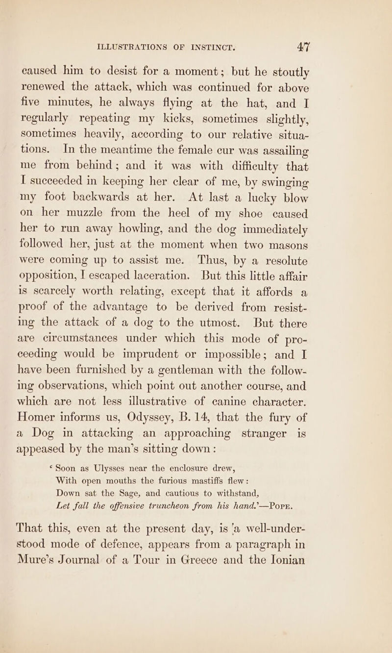 caused him to desist for a moment: but he stoutly renewed the attack, which was continued for above five minutes, he always flying at the hat, and I regularly repeating my kicks, sometimes slightly, sometimes heavily, according to our relative situa- tions. In the meantime the female cur was assailing me from behind; and it was with difficulty that I succeeded in keeping her clear of me, by swinging my foot backwards at her. At last a lucky blow on her muzzle from the heel of my shoe caused her to run away howling, and the dog immediately followed her, just at the moment when two masons were coming up to assist me. Thus, by a resolute opposition, I escaped laceration. But this little affair is scarcely worth relating, except that it affords a proof of the advantage to be derived from resist- ing the attack of a dog to the utmost. But there are circumstances under which this mode of pro- ceeding would be imprudent or impossible; and I have been furnished by a gentleman with the follow- ing observations, which point out another course, and which are not less illustrative of canine character. Homer informs us, Odyssey, B. 14, that the fury of a Dog in attacking an approaching stranger is appeased by the man’s sitting down: ‘Soon as Ulysses near the enclosure drew, With open mouths the furious mastiffs flew: Down sat the Sage, and cautious to withstand, Let fall the offensive truncheon from his hand.’—Popr. That this, even at the present day, is ‘a well-under- stood mode of defence, appears from a paragraph in Mure’s Journal of a Tour in Greece and the Ionian