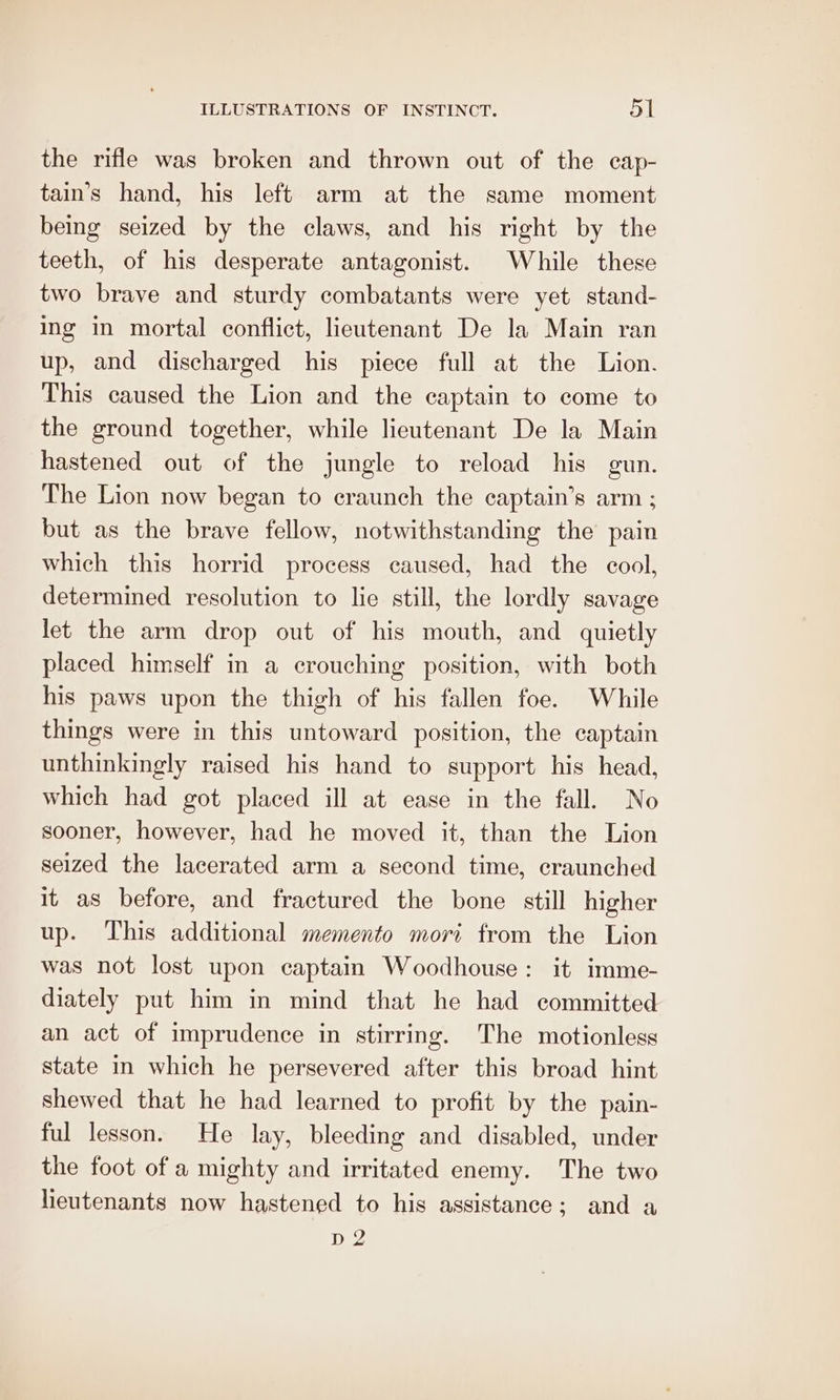 the rifle was broken and thrown out of the cap- tain’s hand, his left arm at the same moment being seized by the claws, and his right by the teeth, of his desperate antagonist. While these two brave and sturdy combatants were yet stand- ing in mortal conflict, lieutenant De la Main ran up, and discharged his piece full at the Lion. This caused the Lion and the captain to come to the ground together, while lieutenant De la Main hastened out of the jungle to reload his gun. The Lion now began to craunch the captain’s arm ; but as the brave fellow, notwithstanding the pain which this horrid process caused, had the cool, determined resolution to lie still, the lordly savage let the arm drop out of his mouth, and quietly placed himself in a crouching position, with both his paws upon the thigh of his fallen foe. While things were in this untoward position, the captain unthinkingly raised his hand to support his head, which had got placed ill at ease in the fall. No sooner, however, had he moved it, than the Lion seized the lacerated arm a second time, craunched it as before, and fractured the bone still higher up. This additional memento mori from the Lion was not lost upon captain Woodhouse: it imme- diately put him in mind that he had committed an act of imprudence in stirring. The motionless state in which he persevered after this broad hint shewed that he had learned to profit by the pain- ful lesson. He lay, bleeding and disabled, under the foot of a mighty and irritated enemy. The two lieutenants now hastened to his assistance; and a D2