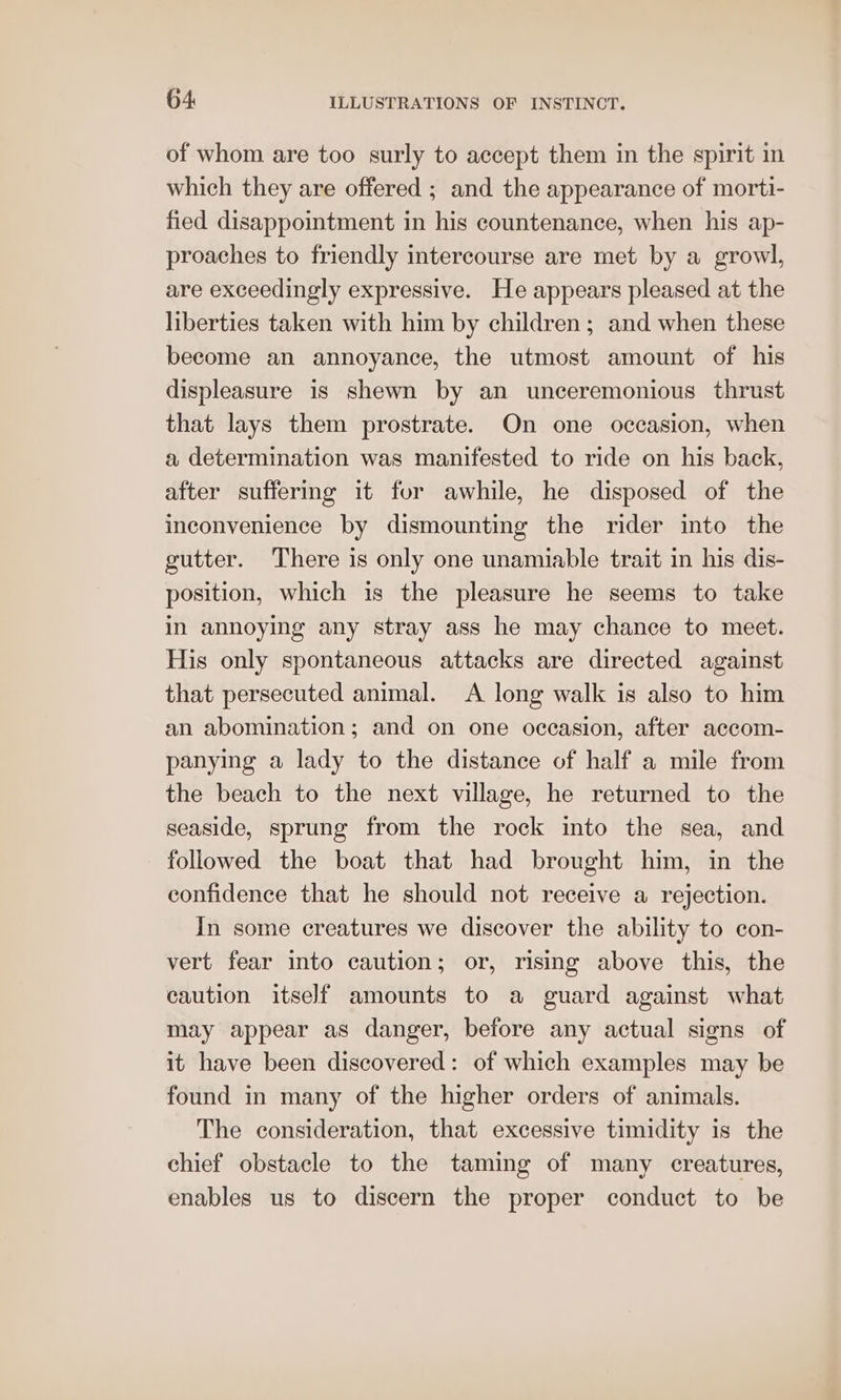 of whom are too surly to accept them in the spirit in which they are offered ; and the appearance of morti- fied disappointment in his countenance, when his ap- proaches to friendly intercourse are met by a growl, are exceedingly expressive. He appears pleased at the liberties taken with him by children; and when these become an annoyance, the utmost amount of his displeasure is shewn by an unceremonious thrust that lays them prostrate. On one occasion, when a determination was manifested to ride on his back, after suffering it fur awhile, he disposed of the inconvenience by dismounting the rider into the gutter. There is only one unamiable trait in his dis- position, which is the pleasure he seems to take in annoying any stray ass he may chance to meet. His only spontaneous attacks are directed against that persecuted animal. A long walk is also to him an abomination; and on one occasion, after accom- panying a lady to the distance of half a mile from the beach to the next village, he returned to the seaside, sprung from the rock into the sea, and followed the boat that had brought him, in the confidence that he should not receive a rejection. In some creatures we discover the ability to con- vert fear into caution; or, rising above this, the caution itself amounts to a guard against what may appear as danger, before any actual signs of it have been discovered: of which examples may be found in many of the higher orders of animals. The consideration, that excessive timidity is the chief obstacle to the taming of many creatures, enables us to discern the proper conduct to be