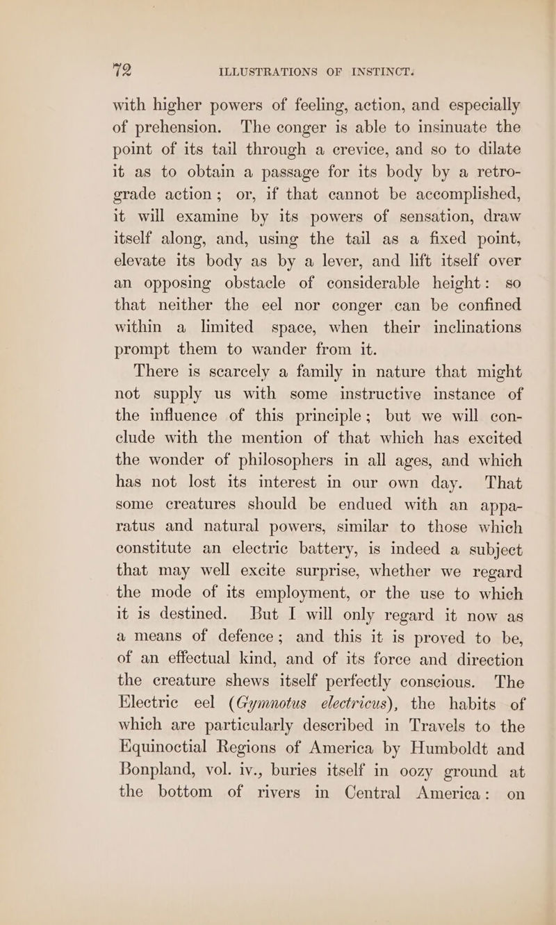 with higher powers of feeling, action, and especially of prehension. The conger is able to insinuate the point of its tail through a crevice, and so to dilate it as to obtain a passage for its body by a retro- grade action; or, if that cannot be accomplished, it will examine by its powers of sensation, draw itself along, and, using the tail as a fixed point, elevate its body as by a lever, and lift itself over an opposing obstacle of considerable height: so that neither the eel nor conger can be confined within a limited space, when their inclinations prompt them to wander from it. There is scarcely a family in nature that might not supply us with some instructive instance of the influence of this principle; but we will con- clude with the mention of that which has excited the wonder of philosophers in all ages, and which has not lost its interest in our own day. That some creatures should be endued with an appa- ratus and natural powers, similar to those which constitute an electric battery, is indeed a subject that may well excite surprise, whether we regard the mode of its employment, or the use to which it is destined. But I will only regard it now as a means of defence; and this it is proved to be, of an effectual kind, and of its force and direction the creature shews itself perfectly conscious. The Electric eel (Gymnotus electricus), the habits of which are particularly described in Travels to the Equinoctial Regions of America by Humboldt and Bonpland, vol. iv., buries itself in oozy ground at the bottom of rivers in Central America: on