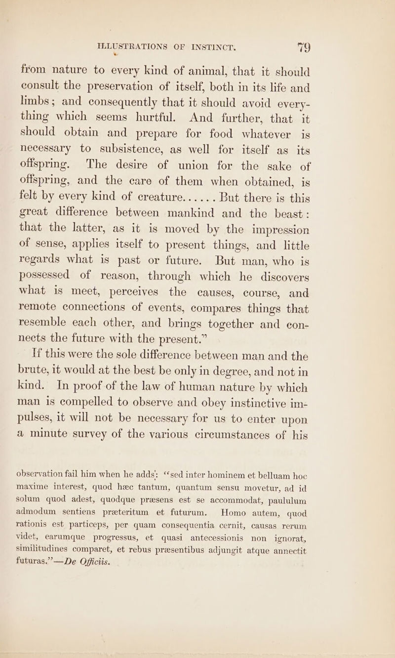 * from nature to every kind of animal, that it should consult the preservation of itself, both in its life and limbs; and consequently that it should avoid every- thing which seems hurtful. And further, that it should obtain and prepare for food whatever is necessary to subsistence, as well for itself as its ofisprmg. The desire of union for the sake of offspring, and the eare of them when obtained, is felt by every kind of creature...... But there is this great difference between mankind and the beast: that the latter, as it is moved by the impression of sense, applies itself to present things, and little regards what is past or future. But man, who is possessed of reason, through which he discovers what is meet, perceives the causes, course, and remote connections of events, compares things that resemble each other, and brings together and con- nects the future with the present.” It this were the sole difference between man and the brute, it would at the best be only in degree, and not in kind. In proof of the law of human nature by which man is compelled to observe and obey instinctive im- pulses, it will not be necessary for us to enter upon a minute survey of the various circumstances of his observation fail him when he adds: ‘sed inter hominem et belluam hoc maxime interest, quod hec tantum, quantum sensu movetur, ad id solum quod adest, quodque prasens est se accommodat, paululum admodum sentiens preteritum et futurum. Homo autem, quod rationis est particeps, per quam consequentia cernit, causas rerum videt, earumque progressus, et quasi antecessionis non ignorat, similitudines comparet, et rebus presentibus adjungit atque annectit futuras.”—De Officiis.