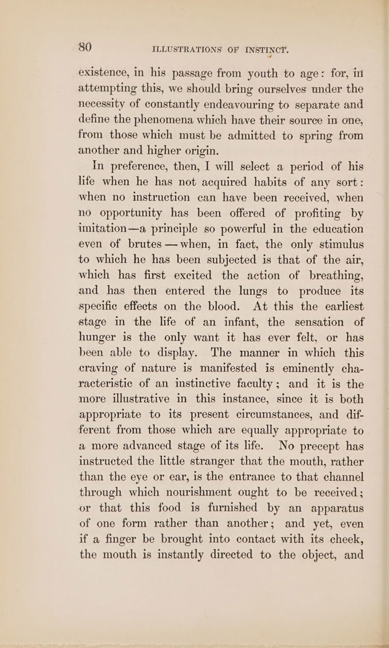 existence, in his passage from youth to age: for, i attempting this, we should bring ourselves under the necessity of constantly endeavouring to separate and define the phenomena which have their source in one, from those which must be admitted to spring from another and higher origin. In preference, then, I will select a period of his life when he has not acquired habits of any sort: when no instruction can have been received, when no opportunity has been offered of profiting by imitation—a principle so powerful in the education even of brutes —when, in fact, the only stimulus to which he has been subjected is that of the air, which has first excited the action of breathing, and has then entered the lungs to produce its specific effects on the blood. At this the earliest stage in the life of an infant, the sensation of hunger is the only want it has ever felt, or has been able to display. The manner in which this craving of nature is manifested is eminently cha- racteristic of an instinctive faculty; and it is the more illustrative in this instance, since it is both appropriate to its present circumstances, and dif- ferent from those which are equally appropriate to a more advanced stage of its life. No precept has instructed the little stranger that the mouth, rather than the eye or ear, is the entrance to that channel through which nourishment ought to be received ; or that this food is furnished by an apparatus of one form rather than another; and yet, even if a finger be brought into contact with its cheek, the mouth is instantly directed to the object, and