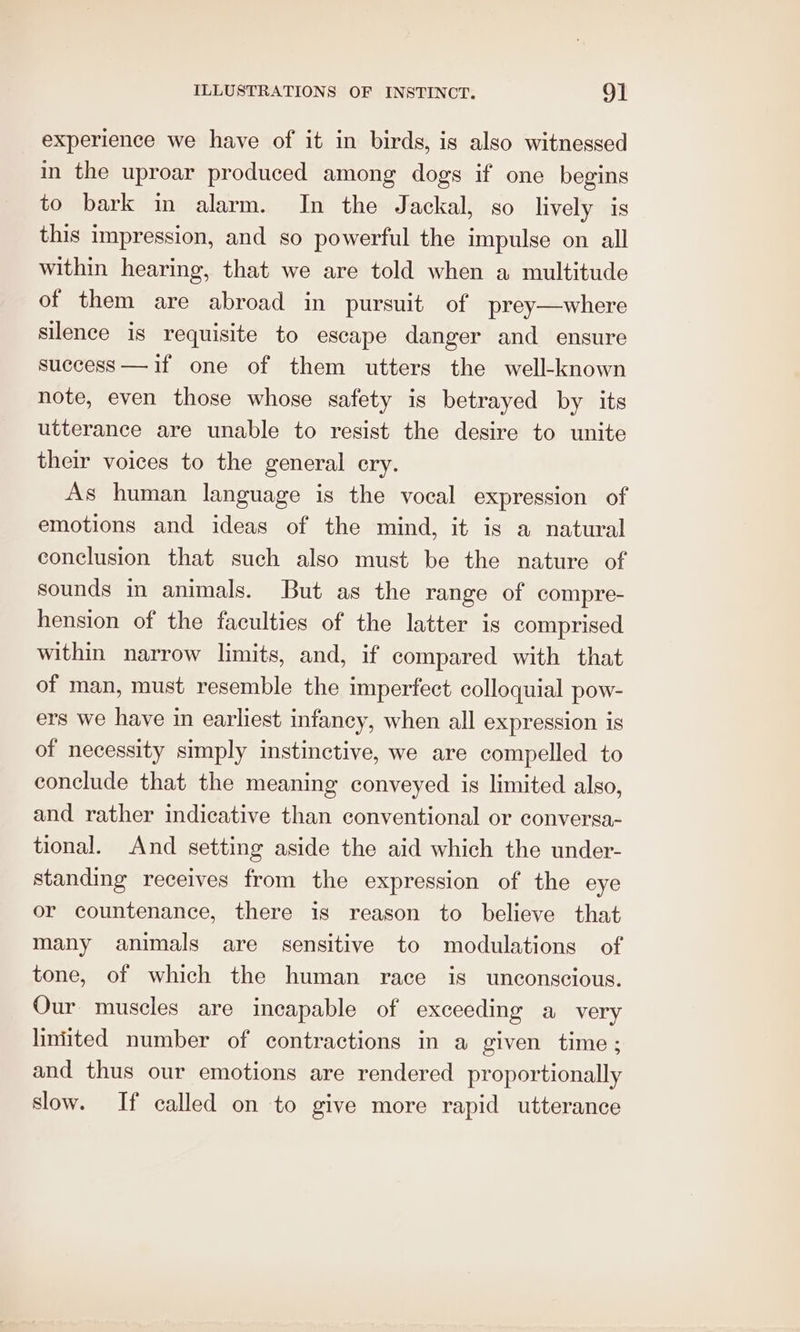 experience we have of it in birds, is also witnessed in the uproar produced among dogs if one begins to bark in alarm. In the Jackal, so lively is this impression, and so powerful the impulse on all within hearing, that we are told when a multitude of them are abroad in pursuit of prey—where silence is requisite to escape danger and ensure success —if one of them utters the well-known note, even those whose safety is betrayed by its utterance are unable to resist the desire to unite their voices to the general cry. As human language is the vocal expression of emotions and ideas of the mind, it is a natural conclusion that such also must be the nature of sounds in animals. But as the range of compre- hension of the faculties of the latter is comprised within narrow limits, and, if compared with that of man, must resemble the imperfect colloquial pow- ers we have in earliest infancy, when all expression is of necessity simply instinctive, we are compelled to conclude that the meaning conveyed is limited algo, and rather indicative than conventional or conversa- tional. And setting aside the aid which the under- standing receives from the expression of the eye or countenance, there is reason to believe that many animals are sensitive to modulations of tone, of which the human race is unconscious. Our muscles are incapable of exceeding a very liniited number of contractions in a given time; and thus our emotions are rendered proportionally slow. If called on to give more rapid utterance