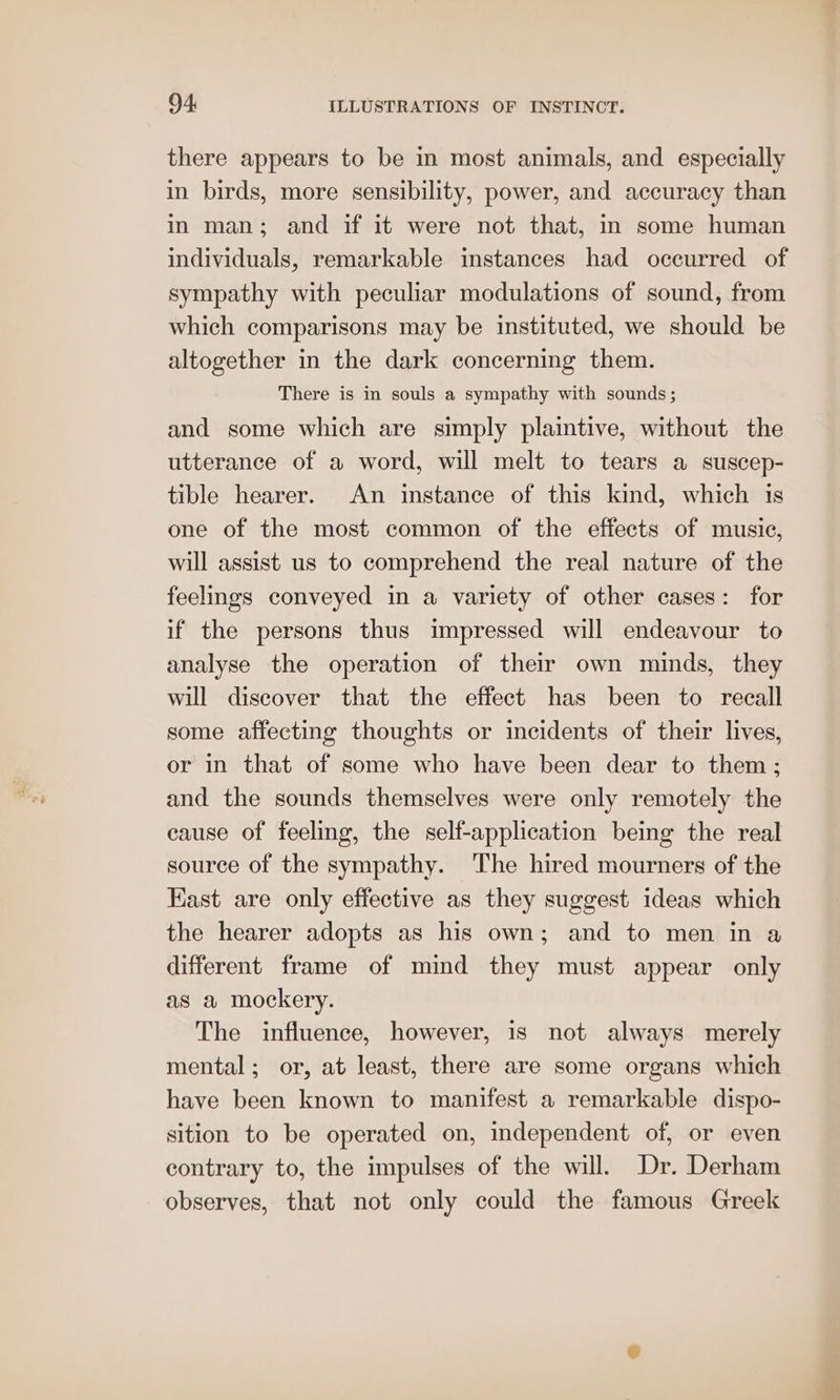 there appears to be in most animals, and especially in birds, more sensibility, power, and accuracy than in man; and if it were not that, in some human individuals, remarkable instances had occurred of sympathy with peculiar modulations of sound, from which comparisons may be instituted, we should be altogether in the dark concerning them. There is in souls a sympathy with sounds ; and some which are simply plaintive, without the utterance of a word, will melt to tears a suscep- tible hearer. An instance of this kind, which is one of the most common of the effects of music, will assist us to comprehend the real nature of the feelings conveyed in a variety of other cases: for if the persons thus impressed will endeavour to analyse the operation of their own minds, they will discover that the effect has been to recall some affecting thoughts or incidents of their lives, or in that of some who have been dear to them; and the sounds themselves were only remotely the cause of feeling, the self-application being the real source of the sympathy. The hired mourners of the Kast are only effective as they suggest ideas which the hearer adopts as his own; and to men in a different frame of mind they must appear only as a mockery. The influence, however, is not always merely mental; or, at least, there are some organs which have been known to manifest a remarkable dispo- sition to be operated on, independent of, or even contrary to, the impulses of the will. Dr. Derham observes, that not only could the famous Greek