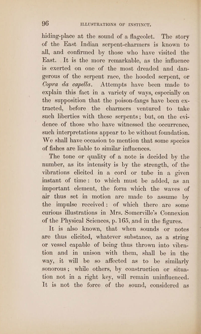 hiding-place at the sound of a flageolet. The story of the East Indian serpent-charmers is known to all, and confirmed by those who have visited the Kast. It is the more remarkable, as the influence is exerted on one of the most dreaded and dan- gerous of the serpent race, the hooded serpent, or Copra da capella. Attempts have been made to explain this fact in a variety of ways, especially on the supposition that the poison-fangs have been ex- tracted, before the charmers ventured to take such liberties with these serpents; but, on the evi- dence of those who have witnessed the occurrence, such interpretations appear to be without foundation. We shall have occasion to mention that some species of fishes are liable to similar influences. The tone or quality of a note is decided by the number, as its intensity is by the strength, of the vibrations elicited in a cord or tube in a given instant of time: to which must be added, as an important element, the form which the waves of air thus set in motion are made to assume by the impulse received: of which there are some curious illustrations in Mrs. Somerville’s Connexion of the Physical Sciences, p. 165, and in the figures. It 1s also known, that when sounds or notes are thus elicited, whatever substance, as a string or vessel capable of being thus thrown into vibra- tion and in unison with them, shall be in the way, it will be so affected as to be similarly sonorous; while others, by construction or situa- tion not in a right key, will remain uninfluenced. It is not the force of the sound, considered as