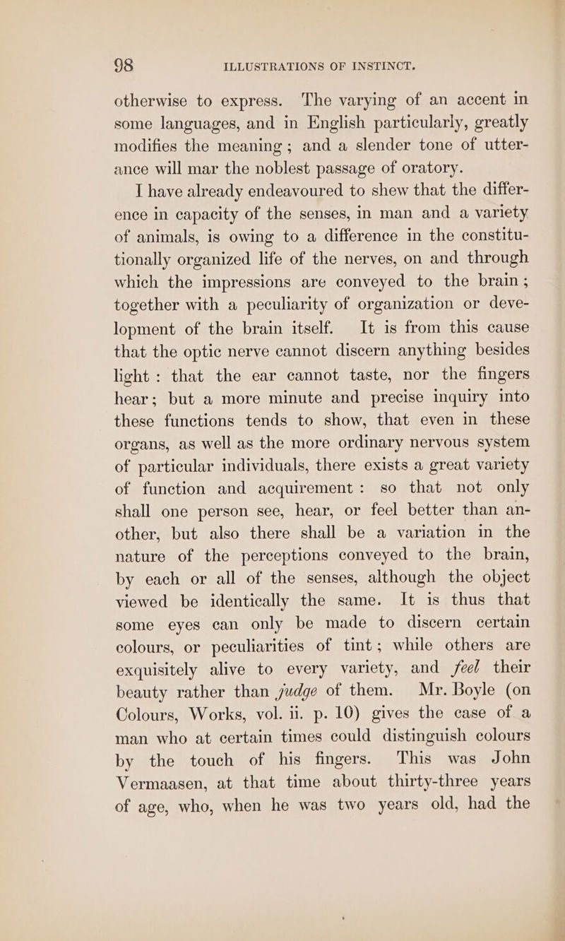 otherwise to express. The varying of an accent in some languages, and in English particularly, greatly modifies the meaning; and a slender tone of utter- ance will mar the noblest passage of oratory. I have already endeavoured to shew that the differ- ence in capacity of the senses, in man and a variety of animals, is owing to a difference in the constitu- tionally organized life of the nerves, on and through which the impressions are conveyed to the brain ; together with a peculiarity of organization or deve- lopment of the brain itself. It is from this cause that the optic nerve cannot discern anything besides light : that the ear cannot taste, nor the fingers hear; but a more minute and precise inquiry into these functions tends to show, that even in these organs, as well as the more ordinary nervous system of particular individuals, there exists a great variety of function and acquirement: so that not only shall one person see, hear, or feel better than an- other, but also there shall be a variation in the nature of the perceptions conveyed to the brain, by each or all of the senses, although the object viewed be identically the same. It is thus that some eyes can only be made to discern certain colours, or peculiarities of tint; while others are exquisitely alive to every variety, and feel their beauty rather than judge of them. Mr. Boyle (on Colours, Works, vol. ii. p. 10) gives the case of a man who at certain times could distinguish colours by the touch of his fingers. This was John Vermaasen, at that time about thirty-three years of age, who, when he was two years old, had the