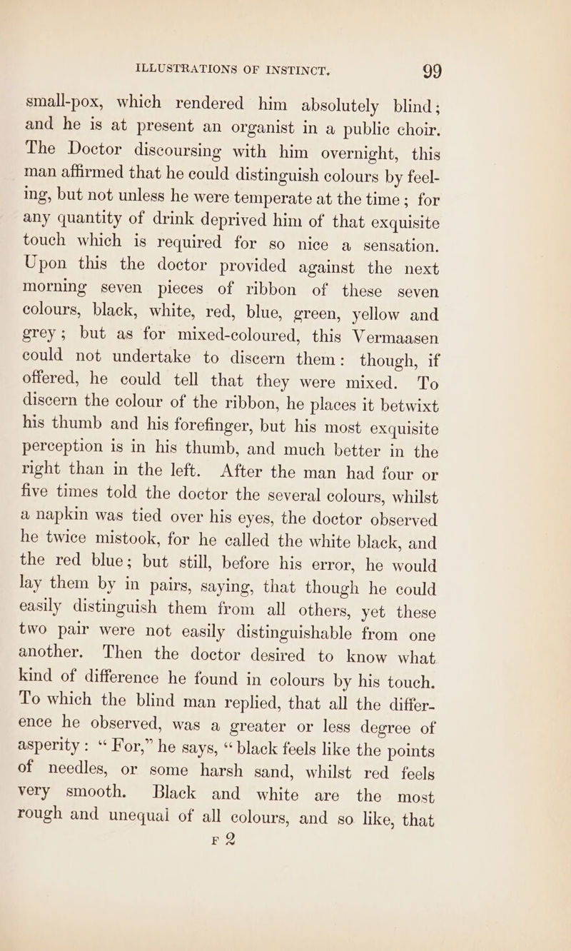 small-pox, which rendered him absolutely blind; and he is at present an organist in a public choir. The Doctor discoursing with him overnight, this man affirmed that he could distinguish colours by feel- ing, but not unless he were temperate at the time ; for any quantity of drink deprived him of that exquisite touch which is required for so nice a sensation. Upon this the doctor provided against the next morning seven pieces of ribbon of these seven colours, black, white, red, blue, green, yellow and grey; but as for mixed-coloured, this Vermaasen could not undertake to discern them: though, if offered, he could tell that they were mixed. To discern the colour of the ribbon, he places it betwixt his thumb and his forefinger, but his most exquisite perception is in his thumb, and much better in the right than in the left. After the man had four or five times told the doctor the several colours, whilst a hapkin was tied over his eyes, the doctor observed he twice mistook, for he called the white black, and the red blue; but still, before his error, he would lay them by in pairs, saying, that though he could easily distinguish them from all others, yet these two pair were not easily distinguishable from one another. Then the doctor desired to know what kind of difference he found in colours by his touch. To which the blind man replied, that all the differ- ence he observed, was a greater or less degree of asperity : ‘ For,” he says, “black feels like the points of needles, or some harsh sand, whilst red feels very smooth. Black and white are the most rough and unequal of all colours, and so like, that E2