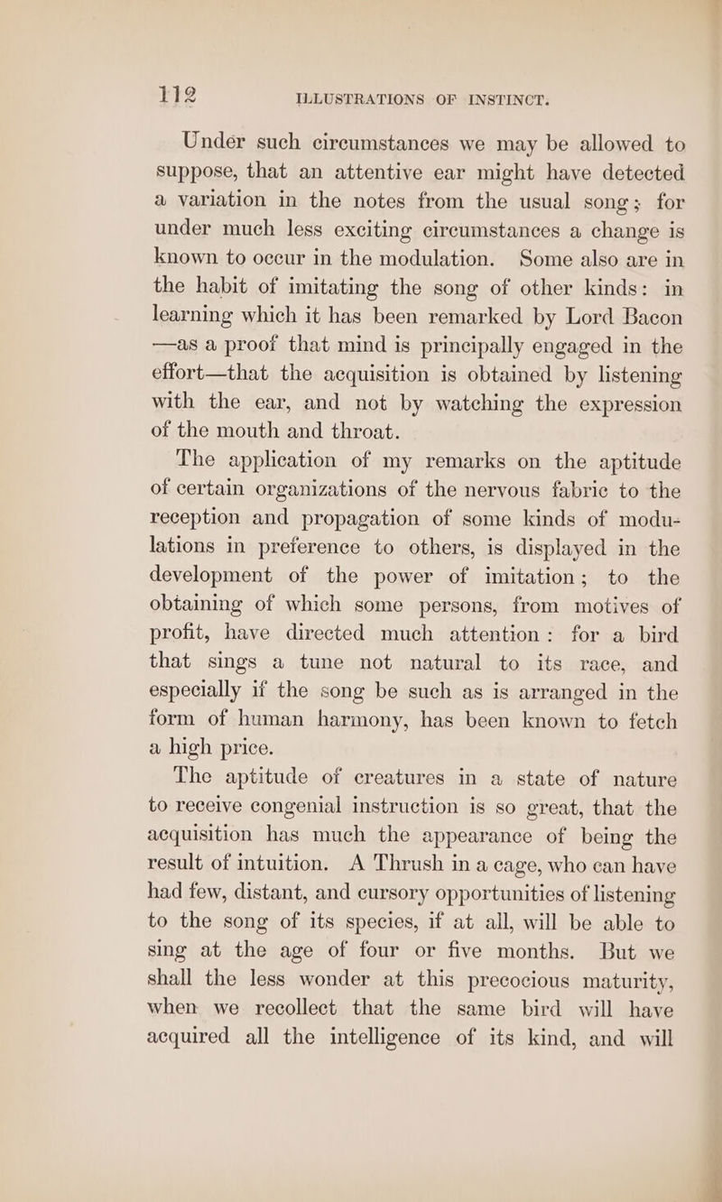 Under such circumstances we may be allowed to suppose, that an attentive ear might have detected a variation in the notes from the usual song; for under much less exciting circumstances a change is known to occur in the modulation. Some also are in the habit of imitating the song of other kinds: in learning which it has been remarked by Lord Bacon —as a proof that mind is principally engaged in the effort—that the acquisition is obtained by listening with the ear, and not by watching the expression of the mouth and throat. The application of my remarks on the aptitude of certain organizations of the nervous fabric to the reception and propagation of some kinds of modu- lations in preference to others, is displayed in the development of the power of imitation; to the obtaining of which some persons, from motives of profit, have directed much attention: for a bird that sings a tune not natural to its race, and especially if the song be such as is arranged in the form of human harmony, has been known to fetch a high price. The aptitude of creatures in a state of nature to receive congenial instruction is so great, that the acquisition has much the appearance of being the result of intuition. A Thrush in a cage, who can have had few, distant, and cursory opportunities of listening to the song of its species, if at all, will be able to sing at the age of four or five months. But we shall the less wonder at this precocious maturity, when we recollect that the same bird will have acquired all the intelligence of its kind, and will