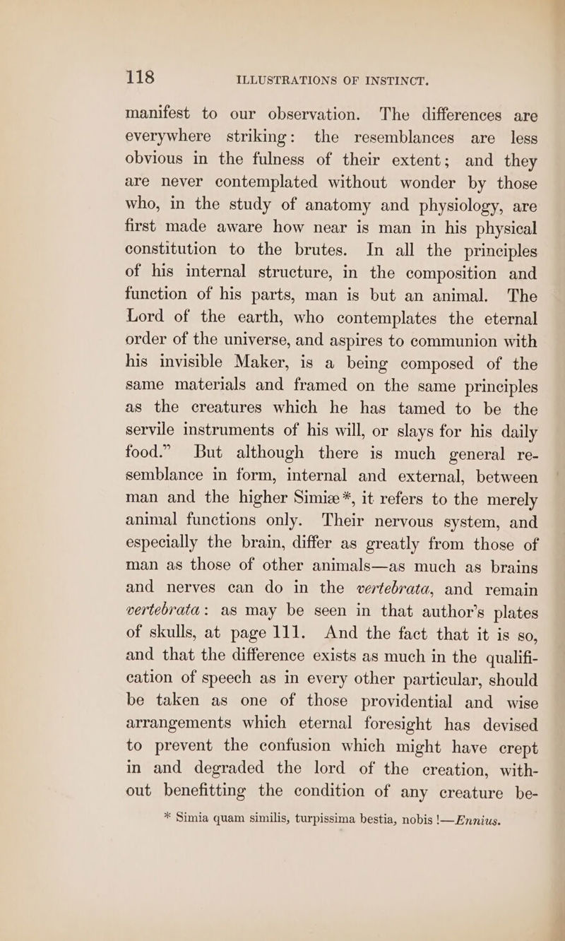 manifest to our observation. The differences are everywhere striking: the resemblances are less obvious in the fulness of their extent; and they are never contemplated without wonder by those who, in the study of anatomy and physiology, are first made aware how near is man in his physical constitution to the brutes. In all the principles of his internal structure, in the composition and function of his parts, man is but an animal. The Lord of the earth, who contemplates the eternal order of the universe, and aspires to communion with his invisible Maker, is a being composed of the same materials and framed on the same principles as the creatures which he has tamed to be the servile instruments of his will, or slays for his daily food.” But although there is much general re- semblance in form, internal and external, between man and the higher Simiz*, it refers to the merely animal functions only. Their nervous system, and especially the brain, differ as greatly from those of man as those of other animals—as much as brains and nerves can do in the vertebrata, and remain vertebrata: as may be seen in that author's plates of skulls, at page 111. And the fact that it is so, and that the difference exists as much in the quallifi- cation of speech as in every other particular, should be taken as one of those providential and wise arrangements which eternal foresight has devised to prevent the confusion which might have crept in and degraded the lord of the creation, with- out benefitting the condition of any creature be- * Simia quam similis, turpissima bestia, nobis !—Ennius.