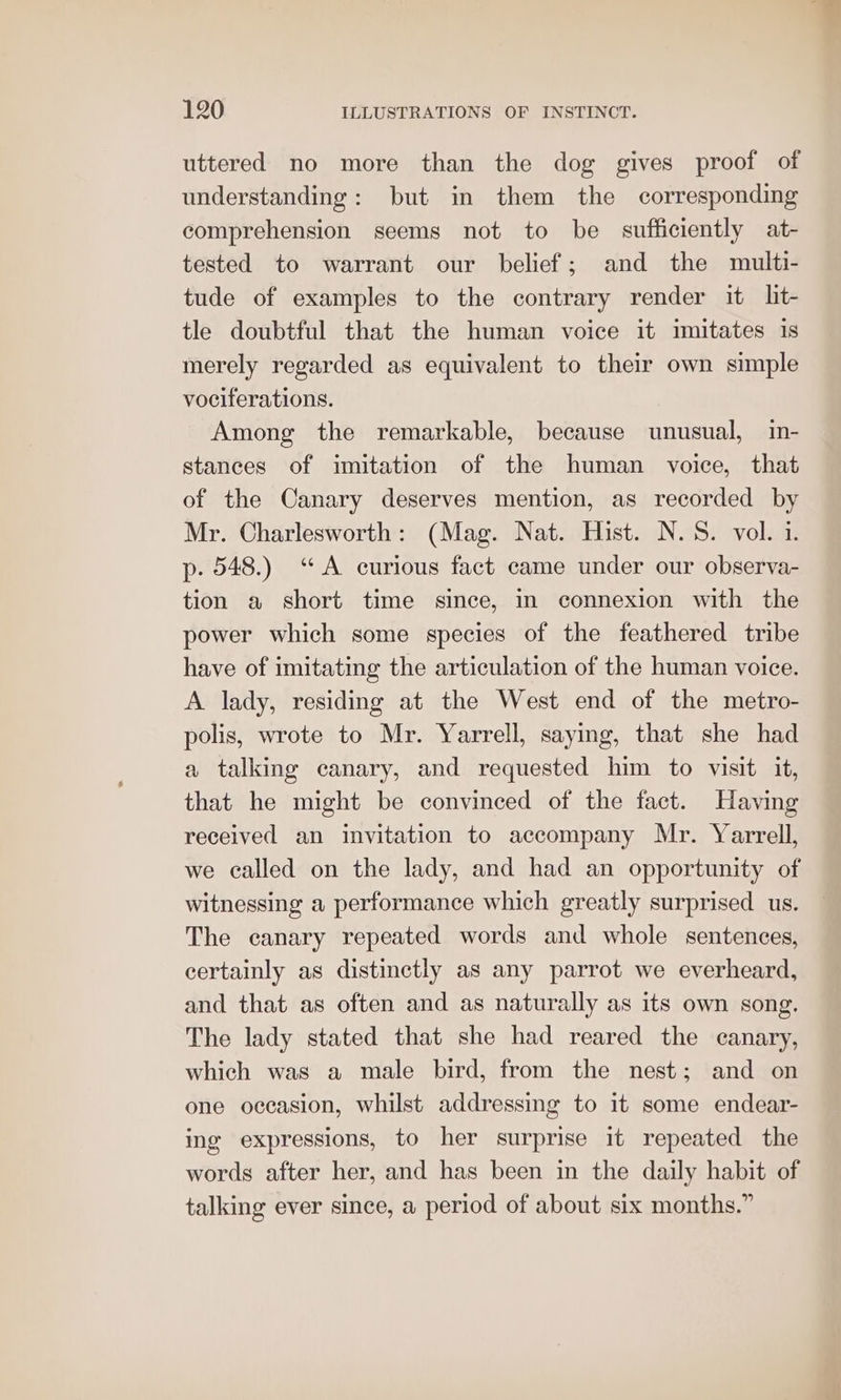 uttered no more than the dog gives proof of understanding: but in them the corresponding comprehension seems not to be sufficiently at- tested to warrant our belief; and the multi- tude of examples to the contrary render it lit- tle doubtful that the human voice it imitates is merely regarded as equivalent to their own simple vociferations. Among the remarkable, because unusual, in- stances of imitation of the human voice, that of the Canary deserves mention, as recorded by Mr. Charlesworth: (Mag. Nat. Hist. N.S. vol. i. p. 548.) ‘A curious fact came under our observa- tion a short time since, in connexion with the power which some species of the feathered tribe have of imitating the articulation of the human voice. A lady, residing at the West end of the metro- polis, wrote to Mr. Yarrell, saying, that she had a talking canary, and requested him to visit it, that he might be convinced of the fact. Having received an invitation to accompany Mr. Yarrell, we called on the lady, and had an opportunity of witnessing a performance which greatly surprised us. The canary repeated words and whole sentences, certainly as distinctly as any parrot we everheard, and that as often and as naturally as its own song. The lady stated that she had reared the canary, which was a male bird, from the nest; and on one occasion, whilst addressing to it some endear- ing expressions, to her surprise it repeated the words after her, and has been in the daily habit of talking ever since, a period of about six months.”