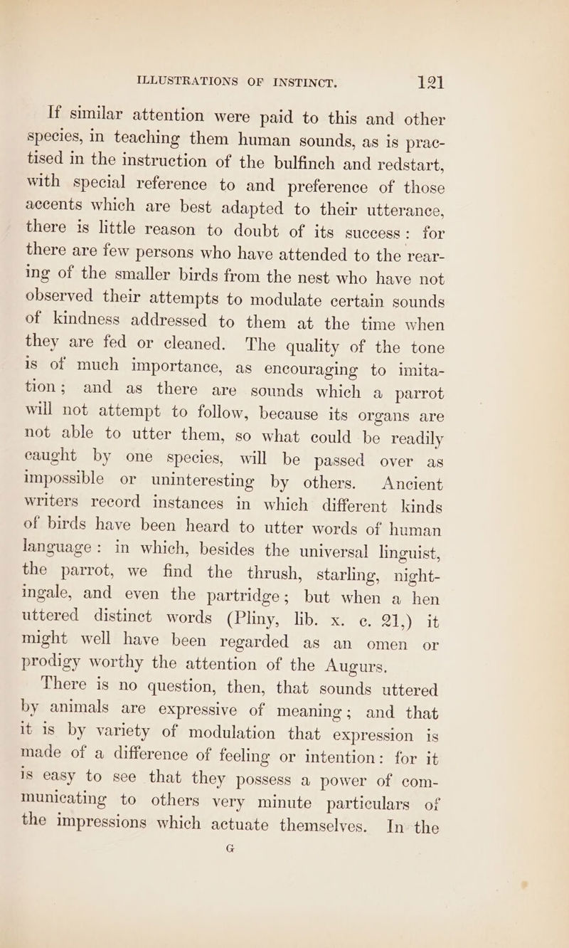 If similar attention were paid to this and other species, in teaching them human sounds, as is prac- tised in the instruction of the bulfinch and redstart, with special reference to and preference of those accents which are best adapted to their utterance, there is little reason to doubt of its success Or there are few persons who have attended to the rear- ing of the smaller birds from the nest who have not observed their attempts to modulate certain sounds of kindness addressed to them at the time when they are fed or cleaned. The quality of the tone is of much importance, as encouraging to imita- tion; and as there are sounds which a parrot will not attempt to follow, because its organs are not able to utter them, so what could be readily caught by one species, will be passed over as impossible or uninteresting by others. Ancient writers record instances in which different kinds of birds have been heard to utter words of human language: in which, besides the universal linguist, the parrot, we find the thrush, starling, night- ingale, and even the partridge; but when a hen uttered distinct words (Pliny, lib. x. ¢. 21,) it might well have been regarded as an omen or prodigy worthy the attention of the Augurs, There is no question, then, that sounds uttered by animals are expressive of meaning; and that it is by variety of modulation that expression is made of a difference of feeling or intention: for it is easy to see that they possess a power of com- municating to others very minute particulars of the impressions which actuate themselves. In the G