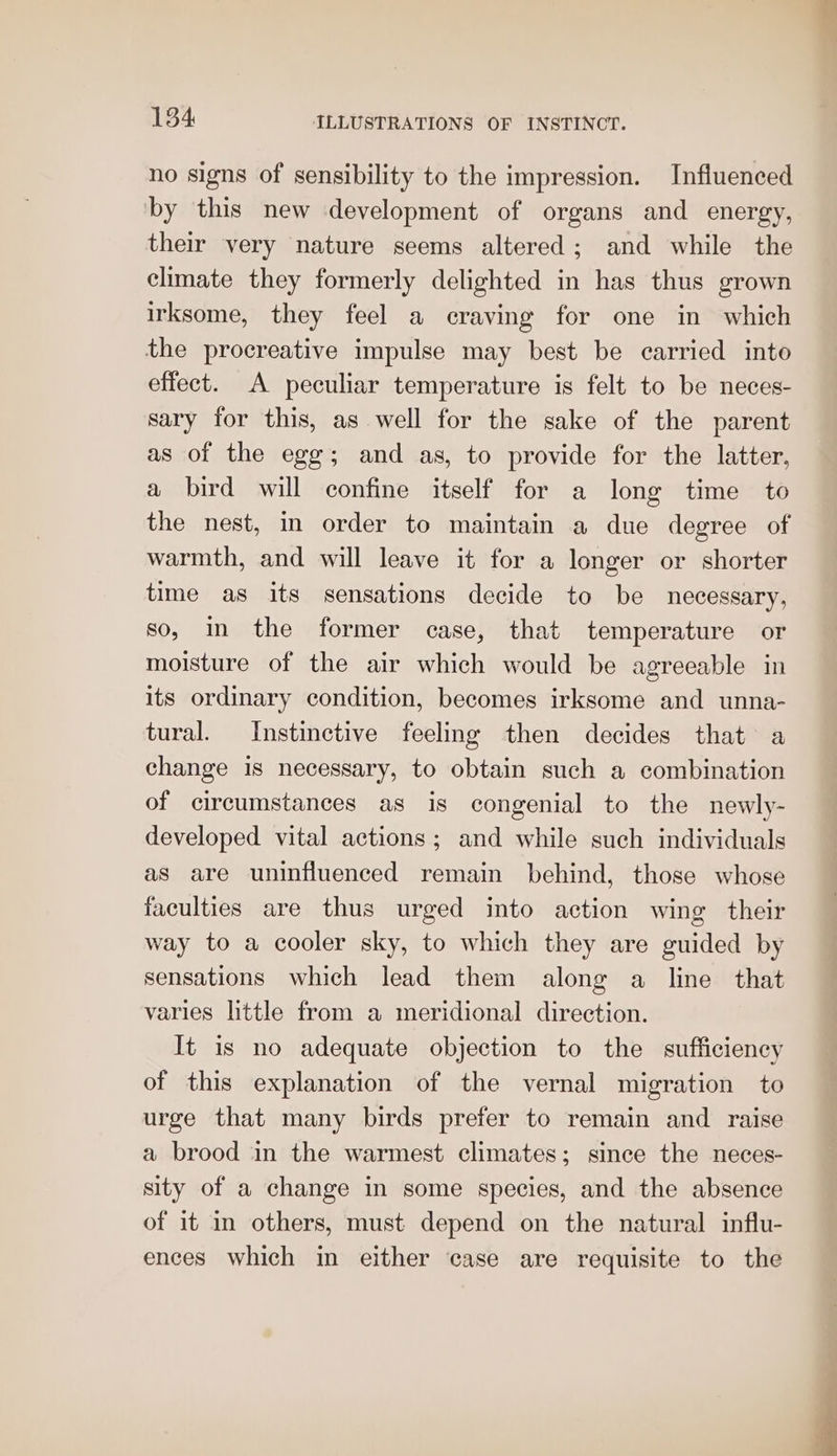 no signs of sensibility to the impression. Influenced by this new development of organs and energy, their very nature seems altered; and while the climate they formerly delighted in has thus grown irksome, they feel a craving for one in which the procreative impulse may best be carried into effect. A peculiar temperature is felt to be neces- sary for this, as well for the sake of the parent as of the egg; and as, to provide for the latter, a bird will confine itself for a long time to the nest, in order to maintain a due degree of warmth, and will leave it for a longer or shorter time as its sensations decide to be necessary, so, in the former case, that temperature or moisture of the air which would be agreeable in its ordinary condition, becomes irksome and unna- tural. Instinctive feeling then decides that a change is necessary, to obtain such a combination of circumstances as is congenial to the newly- developed vital actions; and while such individuals as are uninfluenced remain behind, those whose faculties are thus urged into action wing their way to a cooler sky, to which they are guided by sensations which lead them along a line that varies little from a meridional direction. It is no adequate objection to the sufficiency of this explanation of the vernal migration to urge that many birds prefer to remain and raise a brood in the warmest climates; since the neces- sity of a change in some species, and the absence of it in others, must depend on the natural influ- ences which in either case are requisite to the