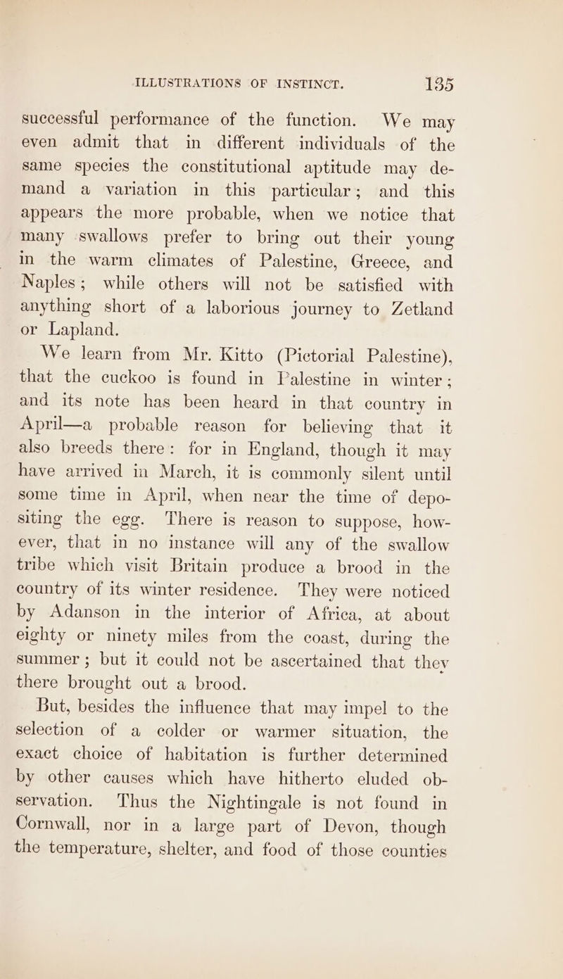 successful performance of the function. We may even admit that in different individuals of the same species the constitutional aptitude may de- mand a variation in this particular; and_ this appears the more probable, when we notice that many swallows prefer to bring out their young in the warm climates of Palestine, Greece, and Naples; while others will not be satisfied with anything short of a laborious journey to Zetland or Lapland. We learn from Mr. Kitto (Pictorial Palestine), that the cuckoo is found in Palestine in winter; and its note has been heard in that country in Aprii—a probable reason for believing that it also breeds there: for in England, though it may have arrived in March, it is commonly silent until some time in April, when near the time of depo- siting the egg. There is reason to suppose, how- ever, that in no instance will any of the swallow tribe which visit Britain produce a brood in the country of its winter residence. They were noticed by Adanson in the interior of Africa, at about eighty or ninety miles from the coast, during the summer ; but it could not be ascertained that thev there brought out a brood. But, besides the influence that may impel to the selection of a colder or warmer situation, the exact choice of habitation is further determined by other causes which have hitherto eluded ob- servation. Thus the Nightingale is not found in Cornwall, nor in a large part of Devon, though the temperature, shelter, and food of those counties