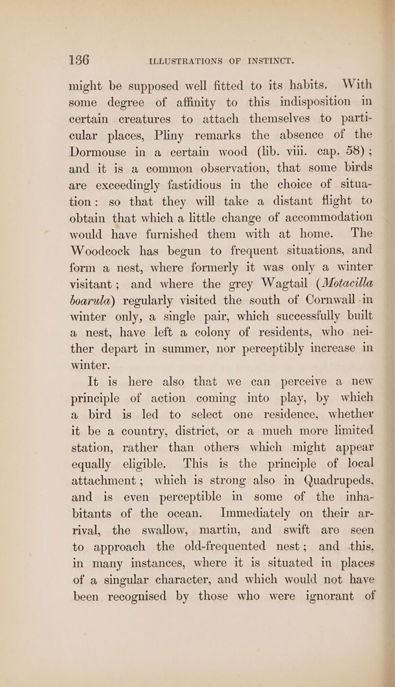 might be supposed well fitted to its habits. With some degree of affinity to this indisposition in certain . creatures to attach themselves to parti- cular places, Pliny remarks the absence of the Dormouse in a certain wood (lib. vii. cap. 58) ; and it is a common observation, that some birds are exceedingly fastidious in the choice of situa- tion: so that they will take a distant flight to obtain that which a little change of accommodation would have furnished them with at home. The Woodcock has begun to frequent situations, and form a nest, where formerly it was only a winter visitant ; and where the grey Wagtail (Motacilla boarula) regularly visited the south of Cornwall in winter only, a single pair, which successfully built a nest, have left a colony of residents, who nei- ther depart in summer, nor perceptibly increase in winter. It is here also that we can perceive a new principle of action coming into play, by which a bird is led to select one residence, whether it be a country, district, or a much more limited station, rather than others which might appear equally eligible. This is the principle of local attachment ; which is strong also in Quadrupeds, and is even perceptible in some of the inha- bitants of the ocean. Immediately on their ar- rival, the swallow, martin, and swift are seen to approach the old-frequented nest; and _-this, in many instances, where it is situated in places of a singular character, and which would not have been recognised by those who were ignorant of