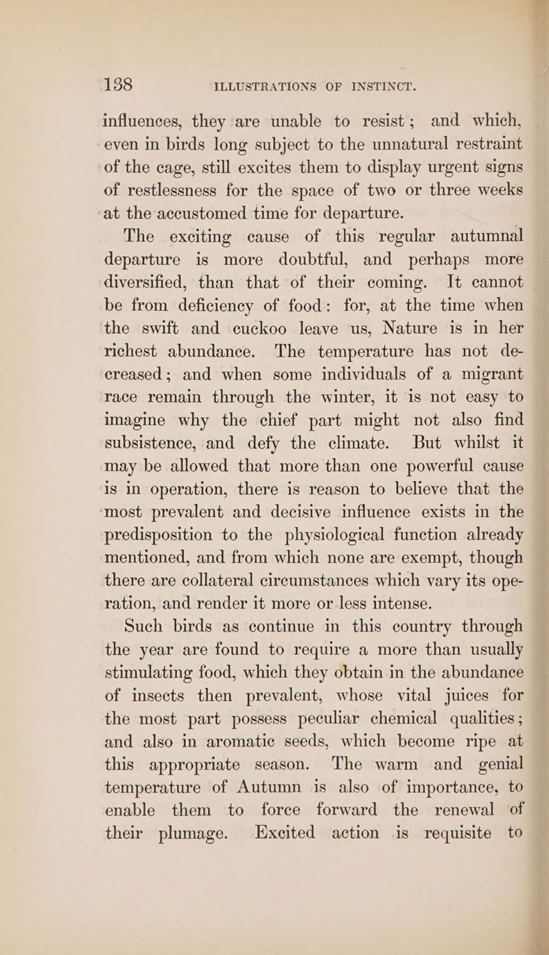 influences, they are unable to resist; and which, even in birds long subject to the unnatural restraint of the cage, still excites them to display urgent signs of restlessness for the space of two or three weeks ‘at the accustomed time for departure. The exciting cause of this regular autumnal departure is more doubtful, and perhaps more diversified, than that of their coming. It cannot be from deficiency of food: for, at the time when the swift and cuckoo leave us, Nature is in her richest abundance. The temperature has not de- creased; and when some individuals of a migrant race remain through the winter, it is not easy to imagine why the chief part might not also find subsistence, and defy the climate. But whilst it may be allowed that more than one powerful cause is in operation, there is reason to believe that the ‘most prevalent and decisive influence exists in the predisposition to the physiological function already mentioned, and from which none are exempt, though there are collateral circumstances which vary its ope- ration, and render it more or less intense. Such birds as continue in this country through the year are found to require a more than usually stimulating food, which they obtain in the abundance of insects then prevalent, whose vital juices for the most part possess peculiar chemical qualities ; and also in aromatic seeds, which become ripe at this appropriate season. The warm and genial temperature of Autumn is also of importance, to enable them to force forward the renewal of their plumage. Excited action .is requisite to