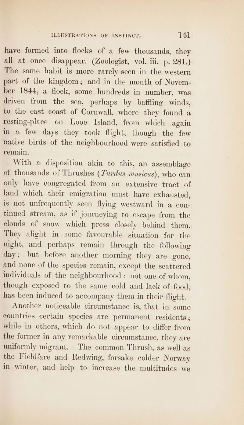 have formed into flocks of a few thousands, they all at once disappear. (Zoologist, vol. iii. p. 281.) The same habit is more rarely seen in the western part of the kingdom; and in the month of Novem- ber 1844, a flock, some hundreds in number, was driven from the sea, perhaps by baffling winds, to the east coast of Cornwall, where they found a resting-place on Looe Island, from which again in a few days they took flight, though the few native birds of the neighbourhood were satisfied to remain. With a disposition akin to this, an assemblage of thousands of Thrushes (Turdus musicus), who can only have congregated from an extensive tract of land which their emigration must have exhausted, is not unfrequently seen flying westward in a con- tinued stream, as if journeying to escape from the clouds of snow which press closely behind them. They alight in some favourable situation for the night, and perhaps remain through the following day; but before another morning they are gone, and none of the species remain, except the scattered individuals of the neighbourhood : not one of whom, though exposed to the same cold and lack of food, has been induced to accompany them in their flight. Another noticeable circumstance is, that in some countries certain species are permanent residents; while in others, which do not appear to differ from the former in any remarkable circumstance, they are uniformly migrant. The common Thrush, as well as the Fieldfare and Redwing, forsake colder Norway in winter, and help to increase the multitudes we