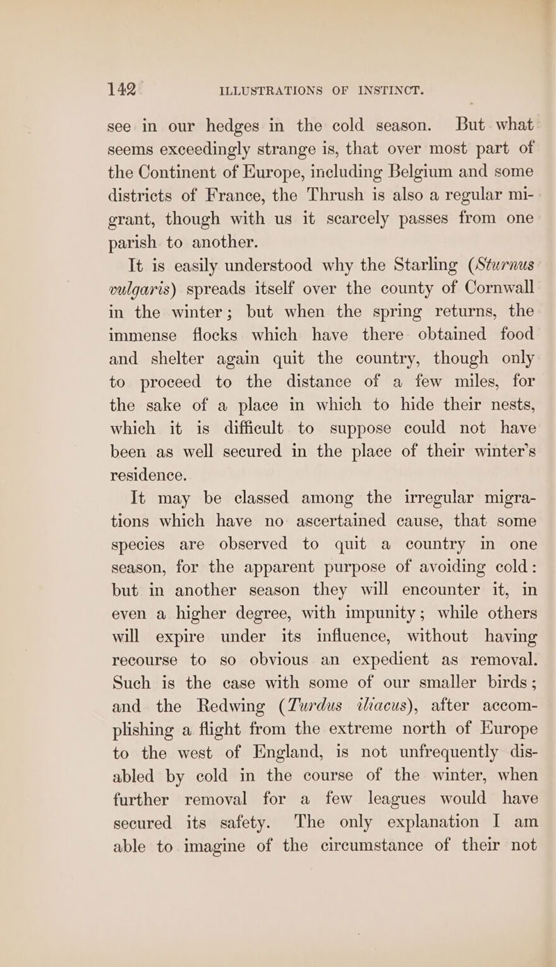 see in our hedges in the cold season. But. what seems exceedingly strange is, that over most part of the Continent of Europe, including Belgium and some districts of France, the Thrush is also a regular mi- grant, though with us it scarcely passes from one parish to another. It is easily understood why the Starling (Stwrnus vulgaris) spreads itself over the county of Cornwall in the winter; but when the spring returns, the immense flocks which have there obtained food and shelter again quit the country, though only to proceed to the distance of a few miles, for the sake of a place in which to hide their nests, which it is difficult to suppose could not have been as well secured in the place of their winter's residence. It may be classed among the irregular migra- tions which have no ascertained cause, that some species are observed to quit a country in one season, for the apparent purpose of avoiding cold: but in another season they will encounter it, in even a higher degree, with impunity; while others will expire under its influence, without having recourse to so obvious an expedient as removal. Such is the case with some of our smaller birds; and the Redwing (Turdus ihacus), after accom- plishing a flight from the extreme north of Europe to the west of England, is not unfrequently dis- abled by cold in the course of the winter, when further removal for a few leagues would have secured its safety. The only explanation I am able to imagine of the circumstance of their not