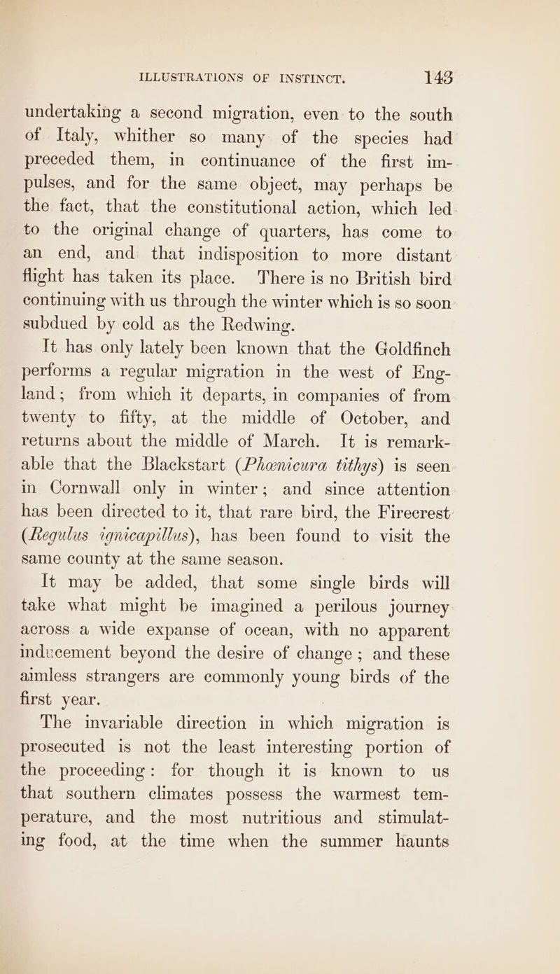 undertaking a second migration, even to the south of Italy, whither so many of the species had preceded them, in continuance of the first im- pulses, and for the same object, may perhaps be the fact, that the constitutional action, which led. to the original change of quarters, has come to an end, and that indisposition to more distant flight has taken its place. There is no British bird continuing with us through the winter which is so soon subdued by cold as the Redwing. It has only lately been known that the Goldfinch performs a regular migration in the west of Eng- land; from which it departs, in companies of from twenty to fifty, at the middle of October, and returns about the middle of March. It is remark- able that the Blackstart (Phanicura tithys) is seen in Cornwall only in winter; and since attention has been directed to it, that rare bird, the Firecrest (Regulus rqgnicapillus), has been found to visit the same county at the same season. It may be added, that some single birds will take what might be imagined a perilous journey across a wide expanse of ocean, with no apparent indecement beyond the desire of change ; and these aimless strangers are commonly young birds of the first year. : The invariable direction in which migration is prosecuted is not the least interesting portion of the proceeding: for though it is known to us that southern climates possess the warmest tem- perature, and the most nutritious and stimulat- ing food, at the time when the summer haunts