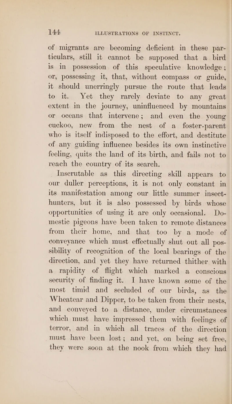 of migrants are becoming deficient in these par- ticulars, still it cannot be supposed that a bird is In possession of this speculative knowledge ; or, possessing it, that, without compass or guide, it should unerringly pursue the route that leads to it. Yet they rarely deviate to any great extent in the journey, uninfluenced by mountains or oceans that intervene; and even the young cuckoo, new from the nest of a foster-parent who is itself indisposed to the effort, and destitute of any guiding influence besides its own instinctive feeling, quits the land of its birth, and fails not to reach the country of its search. Inserutable as this directing skill appears to our duller perceptions, it is not only constant in its manifestation among our little summer insect- hunters, but it is also possessed by birds whose opportunities of using it are only occasional. Do- mestic pigeons have been taken to remote distances from their home, and that too by a mode of conveyance which must effectually shut out all pos- sibility of recognition of the local bearings of the direction, and yet they have returned thither with a rapidity of flight which marked a conscious security of finding it. I have known some of the most timid and secluded of our birds, as the Wheatear and Dipper, to be taken from their nests, and conveyed to a distance, under circumstances which must have impressed them with feelings of terror, and in which all traces of the direction must have been lost; and yet, on being set free, they were soon at the nook from which they had