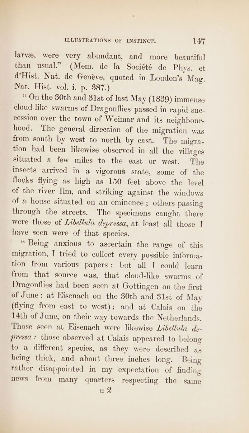 larve, were very abundant, and more beautiful than usual.” (Mem. de la Société de Phys. et d’Hist. Nat. de Genéave, quoted in Loudon’s Mag. Nat. Hist. vol. i. p. 387.) “ On the 30th and 31st of last May (1839) immense cloud-like swarms of Dragonflies passed in rapid suc- cession over the town of Weimar and its neighbour- hood. The general direction of the migration was from south by west to north by east. The migra- tion had been likewise observed in all the villages situated a few miles to the east or west. The insects arrived in a vigorous state, some of the flocks flying as high as 150 feet above the level of the river Ilm, and striking against the windows of a house situated on an eminence ; others passing through the streets. The specimens caught there were those of Libellula depressa, at least all those T have seen were of that species. “ Being anxious to ascertain the range of this migration, I tried to collect every possible informa- tion from various papers; but all I could learn from that source was, that cloud-like swarms of Dragonflies had been seen at Gottingen on the first of June: at Eisenach on the 30th and 31st of May (flying from east to west); and at Calais on the 14th of June, on their way towards the Netherlands. Those seen at Eisenach were likewise Libellula de- pressa : those observed at Calais appeared to belong to a different species, as they were described as being thick, and about three inches long. Being rather disappointed in my expectation of finding news from many quarters respecting the same H 2