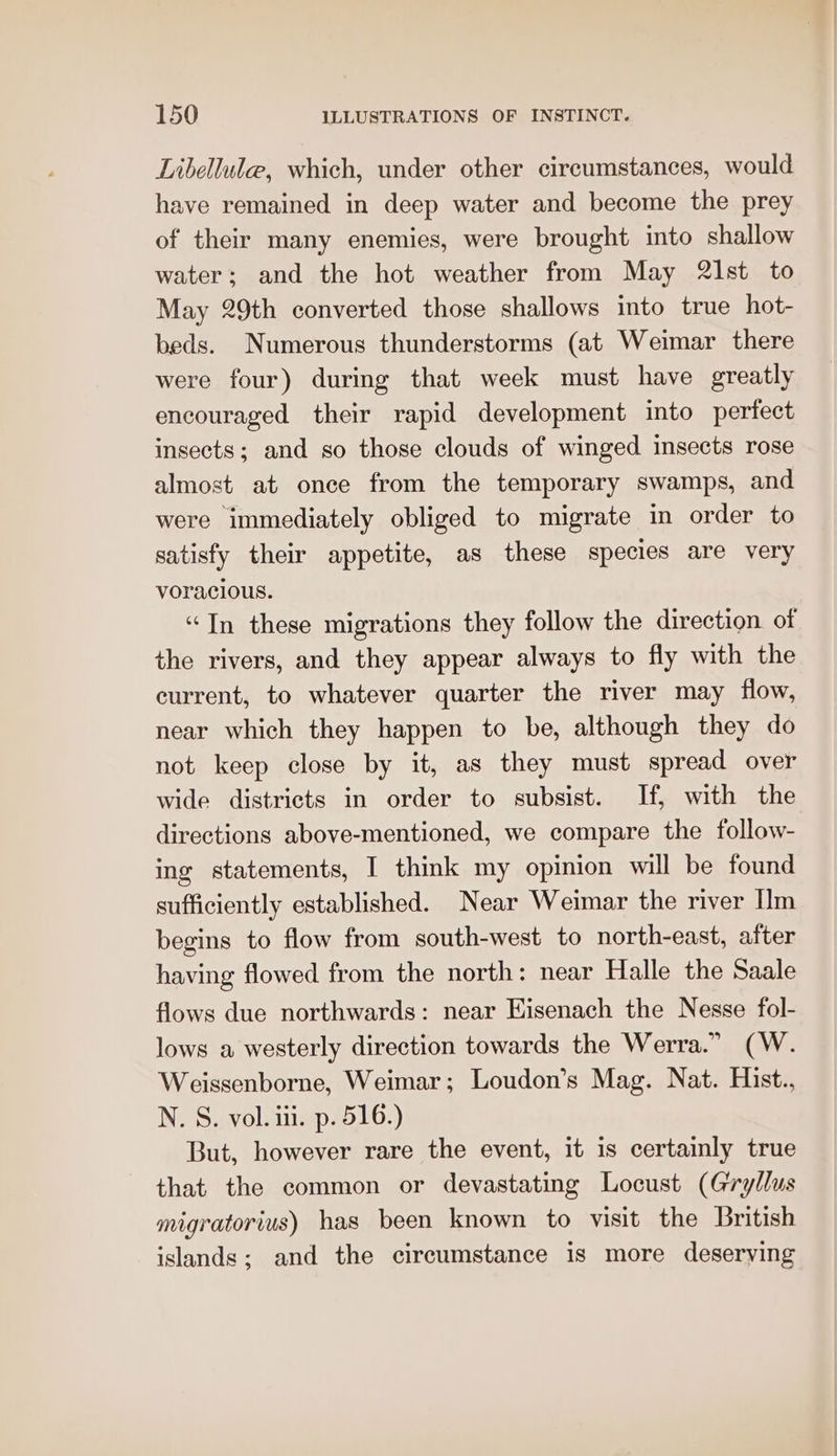 Libellule, which, under other circumstances, would have remained in deep water and become the prey of their many enemies, were brought into shallow water; and the hot weather from May 21st to May 29th converted those shallows into true hot- beds. Numerous thunderstorms (at Weimar there were four) during that week must have greatly encouraged their rapid development into perfect insects; and go those clouds of winged insects rose almost at once from the temporary swamps, and were immediately obliged to migrate in order to satisfy their appetite, as these species are very voracious. “In these migrations they follow the direction. of the rivers, and they appear always to fly with the current, to whatever quarter the river may flow, near which they happen to be, although they do not keep close by it, as they must spread over wide districts in order to subsist. If, with the directions above-mentioned, we compare the follow- ing statements, I think my opinion will be found sufficiently established. Near Weimar the river Ilm begins to flow from south-west to north-east, after having flowed from the north: near Halle the Saale flows due northwards: near Eisenach the Nesse fol- lows a westerly direction towards the Werra.” (W. Weissenborne, Weimar; Loudon’s Mag. Nat. Hist., N. S. vol. iii. p. 516.) But, however rare the event, it is certainly true that the common or devastating Locust (Gryllus migratorius) has been known to visit the British islands; and the circumstance is more deserving