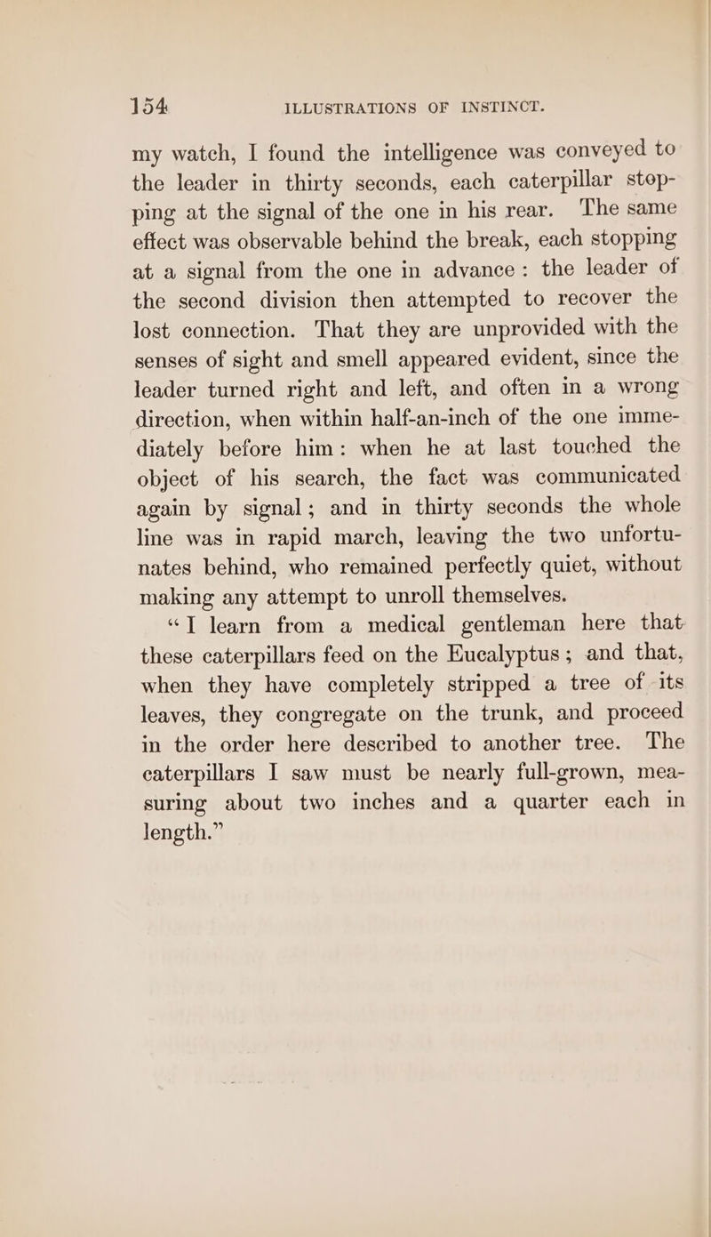 my watch, I found the intelligence was conveyed to the leader in thirty seconds, each caterpillar stop- ping at the signal of the one in his rear. The same effect was observable behind the break, each stopping at a signal from the one in advance: the leader of the second division then attempted to recover the lost connection. That they are unprovided with the senses of sight and smell appeared evident, since the leader turned right and left, and often m a wrong direction, when within half-an-inch of the one imme- diately before him: when he at last touched the object of his search, the fact was communicated again by signal; and in thirty seconds the whole line was in rapid march, leaving the two unfortu- nates behind, who remained perfectly quiet, without making any attempt to unroll themselves. “T learn from a medical gentleman here that these caterpillars feed on the Eucalyptus; and that, when they have completely stripped a tree of its leaves, they congregate on the trunk, and proceed in the order here described to another tree. The caterpillars I saw must be nearly full-grown, mea- suring about two inches and a quarter each in length.”