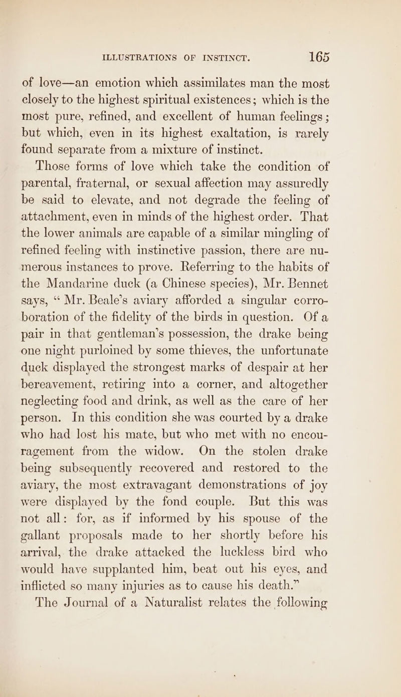 of love—an emotion which assimilates man the most closely to the highest spiritual existences; which is the most pure, refined, and excellent of human feelings ; but which, even in its highest exaltation, is rarely found separate from a mixture of instinct. Those forms of love which take the condition of parental, fraternal, or sexual affection may assuredly be said to elevate, and not degrade the feeling of attachment, even in minds of the highest order. That the lower animals are capable of a similar mingling of refined feeling with instinctive passion, there are nu- merous instances to prove. Referring to the habits of the Mandarine duck (a Chinese species), Mr. Bennet says, ‘“ Mr. Beale’s aviary afforded a singular corro- boration of the fidelity of the birds in question. Of a pair in that gentleman’s possession, the drake being one night purloined by some thieves, the unfortunate duck displayed the strongest marks of despair at her bereavement, retiring into a corner, and altogether neglecting food and drink, as well as the care of her person. In this condition she was courted by a drake who had lost his mate, but who met with no encou- ragement from the widow. On the stolen drake being subsequently recovered and restored to the aviary, the most extravagant demonstrations of joy were displayed by the fond couple. But this was not all: for, as if informed by his spouse of the gallant proposals made to her shortly before his arrival, the drake attacked the luckless bird who would have supplanted him, beat out his eyes, and inflicted so many injuries as to cause his death.” The Journal of a Naturalist relates the following