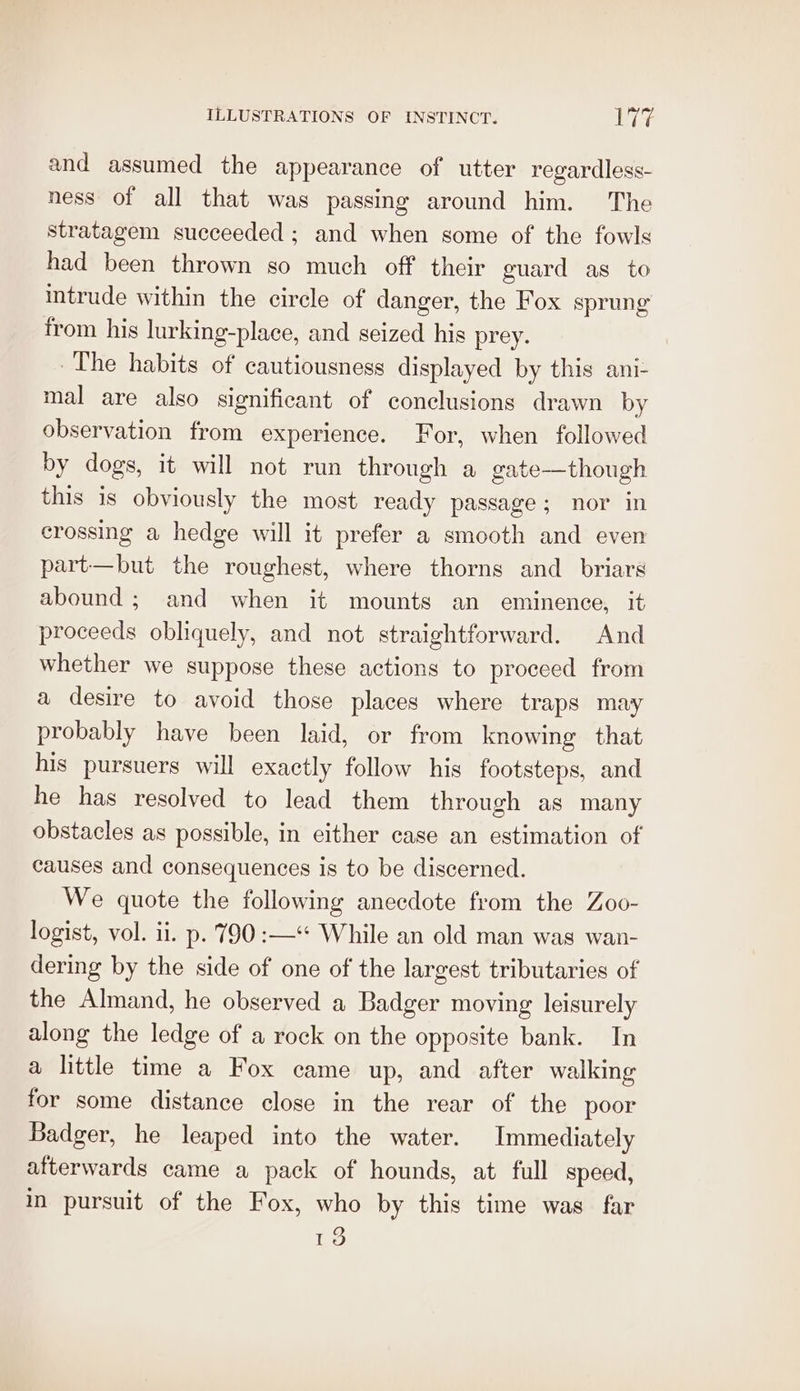 and assumed the appearance of utter regardless- ness of all that was passing around him. The stratagem succeeded ; and when some of the fowls had been thrown so much off their guard as to intrude within the circle of danger, the Fox sprung from his lurking-place, and seized his prey. The habits of cautiousness displayed by this ani- mal are also significant of conclusions drawn by observation from experience. For, when followed by dogs, it will not run through a gate—though this is obviously the most ready passage; nor in crossing a hedge will it prefer a smooth and even part—but the roughest, where thorns and briars abound; and when it mounts an eminence, it proceeds obliquely, and not straightforward. And whether we suppose these actions to proceed from a desire to avoid those places where traps may probably have been laid, or from knowing that his pursuers will exactly follow his footsteps, and he has resolved to lead them through as many obstacles as possible, in either case an estimation of causes and consequences is to be discerned. We quote the following anecdote from the Zoo- logist, vol. ii. p. 790 :—‘* While an old man was wan- dering by the side of one of the largest tributaries of the Almand, he observed a Badger moving leisurely along the ledge of a rock on the opposite bank. In a little time a Fox came up, and after walking for some distance close in the rear of the poor Badger, he leaped into the water. Immediately afterwards came a pack of hounds, at full speed, in pursuit of the Fox, who by this time was far 13