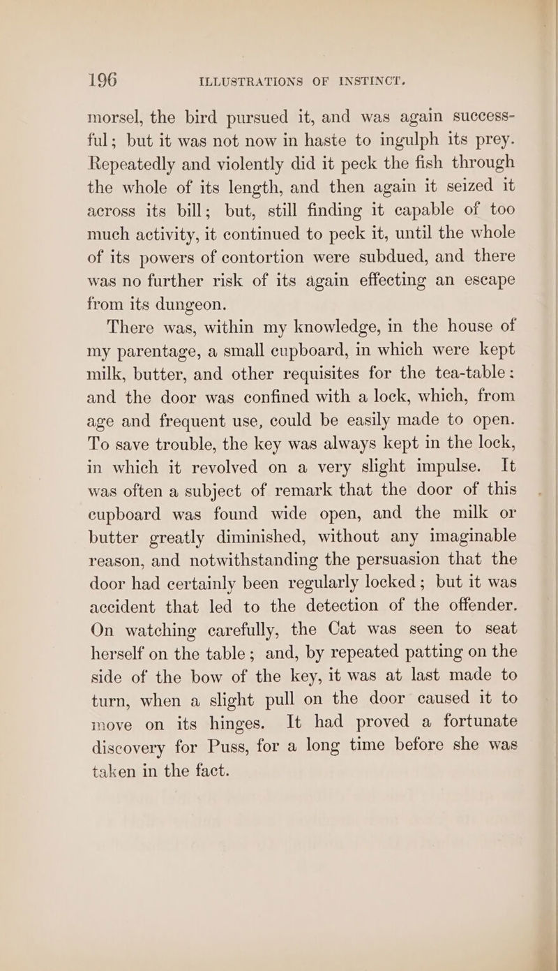 morsel, the bird pursued it, and was again success- ful; but it was not now in haste to ingulph its prey. Repeatedly and violently did it peck the fish through the whole of its length, and then again it seized it across its bill; but, still finding it capable of too much activity, it continued to peck it, until the whole of its powers of contortion were subdued, and there was no further risk of its again effecting an escape from its dungeon. There was, within my knowledge, in the house of my parentage, a small cupboard, in which were kept milk, butter, and other requisites for the tea-table : and the door was confined with a lock, which, from age and frequent use, could be easily made to open. To save trouble, the key was always kept in the lock, in which it revolved on a very slight impulse. It was often a subject of remark that the door of this cupboard was found wide open, and the milk or butter greatly diminished, without any imaginable reason, and notwithstanding the persuasion that the door had certainly been regularly locked ; but it was accident that led to the detection of the offender. On watching carefully, the Cat was seen to seat herself on the table; and, by repeated patting on the side of the bow of the key, it was at last made to turn, when a slight pull on the door caused it to move on its hinges. It had proved a fortunate discovery for Puss, for a long time before she was taken in the fact.