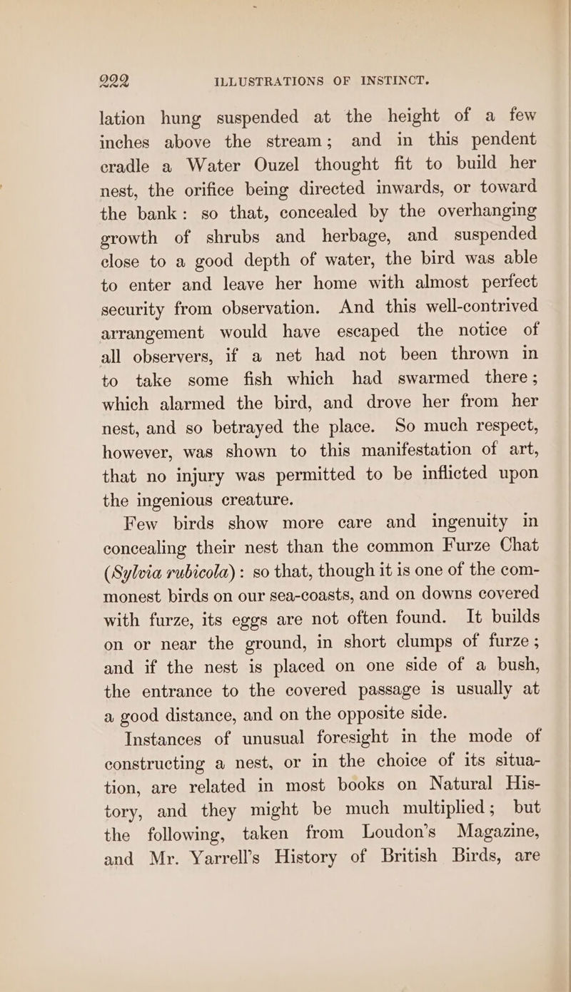 lation hung suspended at the height of a few inches above the stream; and in this pendent cradle a Water Ouzel thought fit to build her nest, the orifice being directed inwards, or toward the bank: so that, concealed by the overhanging growth of shrubs and herbage, and suspended close to a good depth of water, the bird was able to enter and leave her home with almost perfect security from observation. And this well-contrived arrangement would have escaped the notice of all observers, if a net had not been thrown in to take some fish which had swarmed there; which alarmed the bird, and drove her from her nest, and so betrayed the place. So much respect, however, was shown to this manifestation of art, that no injury was permitted to be inflicted upon the ingenious creature. Few birds show more care and ingenuity in concealing their nest than the common Furze Chat (Sylvia rubicola): so that, though it is one of the com- monest birds on our sea-coasts, and on downs covered with furze, its eggs are not often found. It builds on or near the ground, in short clumps of furze ; and if the nest is placed on one side of a bush, the entrance to the covered passage is usually at a good distance, and on the opposite side. Instances of unusual foresight in the mode of constructing a nest, or in the choice of its situa- tion, are related in most books on Natural His- tory, and they might be much multiplied; but the following, taken from Loudon’s Magazine, and Mr. Yarrell’s History of British Birds, are