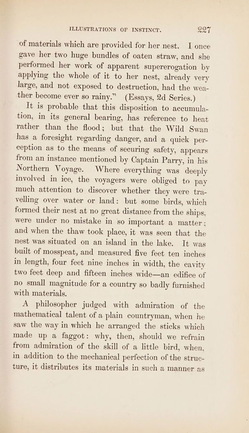 of materials which are provided for her nest. I onee gave her two huge bundles of oaten straw, and she performed her work of apparent supererogation by applying the whole of it to her nest, already very large, and not exposed to destruction, had the wea- ther become ever so rainy.” (Essays, 2d Series.) It is probable that this disposition to accumula- tion, in its general bearing, has reference to heat rather than the flood; but that the Wild Swan has a foresight regarding danger, and a quick per- ception as to the means of securing safety, appears from an instance mentioned by Captain Parry, in his Northern Voyage. Where everything was deeply involved in ice, the voyagers were obliged to pay much attention to discover whether they were tra- velling over water or land: but some birds, which formed their nest at no great distance from the ships, were under no mistake in go important a matter: and when the thaw took place, it was seen that the nest was situated on an island in the lake. It was built of mosspeat, and measured five feet ten inches in length, four feet nine inches in width, the cavity two feet deep and fifteen inches wide—an edifice of no small magnitude for a country so badly furnished with materials. A philosopher judged with admiration of the mathematical talent of a plain countryman, when he saw the way in which he arranged the sticks which made up a faggot: why, then, should we refrain from admiration of the skill of a little bird, when. in addition to the mechanical perfection of the struc- ture, it distributes its materials in such a manner as