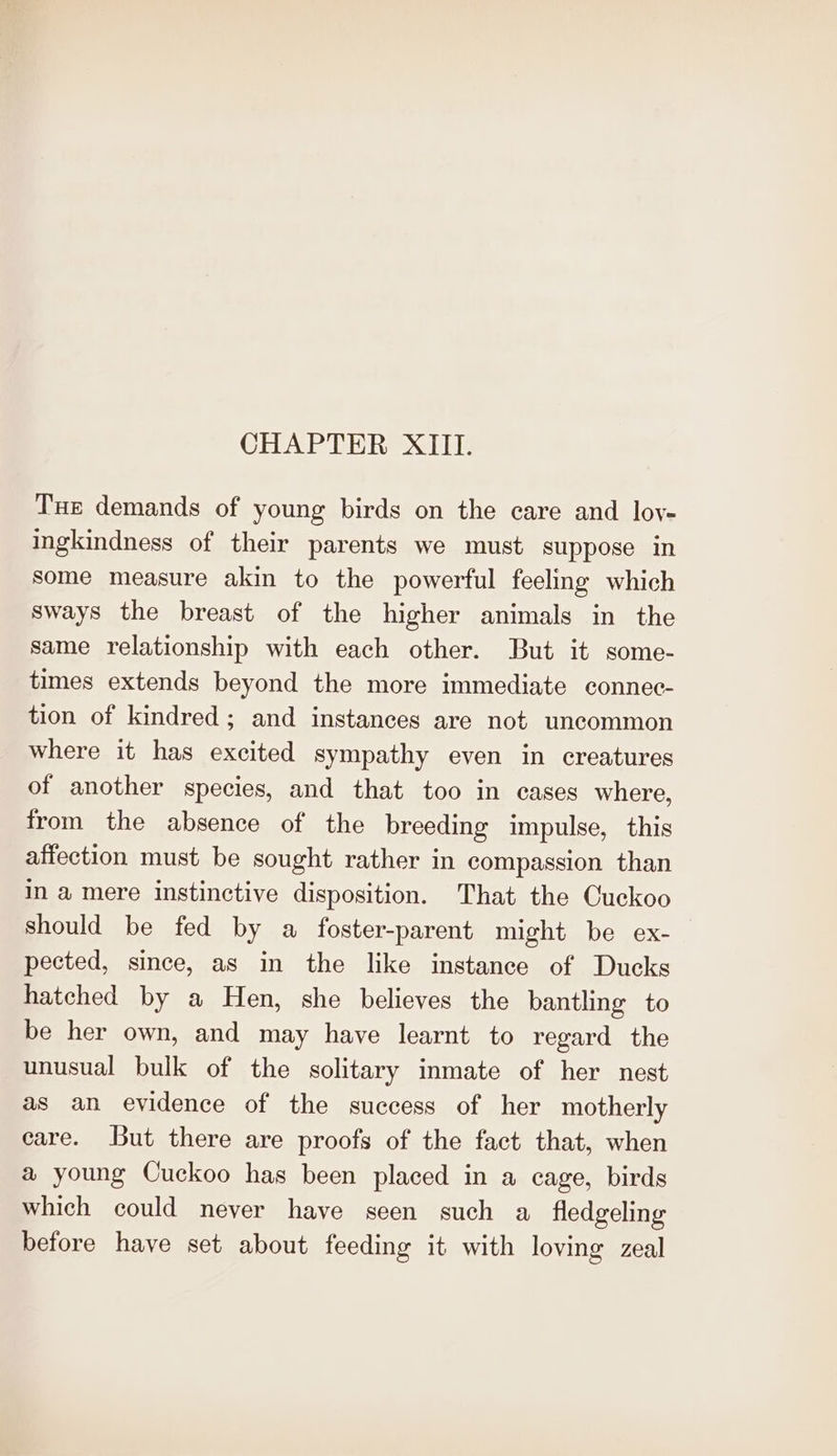 Tue demands of young birds on the care and loy- ingkindness of their parents we must suppose in some measure akin to the powerful feeling which sways the breast of the higher animals in the same relationship with each other. But it some- times extends beyond the more immediate connec- tion of kindred; and instances are not uncommon where it has excited sympathy even in creatures of another species, and that too in cases where, from the absence of the breeding impulse, this affection must be sought rather in compassion than in a mere instinctive disposition. That the Cuckoo should be fed by a foster-parent might be ex- pected, since, as in the like instance of Ducks hatched by a Hen, she believes the bantling to be her own, and may have learnt to regard the unusual bulk of the solitary inmate of her nest as an evidence of the success of her motherly care. But there are proofs of the fact that, when a young Cuckoo has been placed in a cage, birds which could never have seen such a fledgeling before have set about feeding it with loving zeal