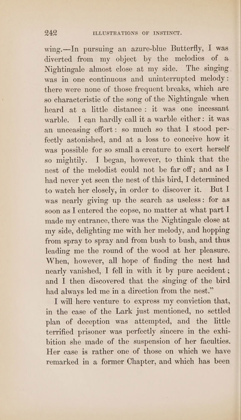 wing.—In pursuing an azure-blue Butterfly, I was diverted from my object by the melodies of a Nightingale almost close at my side. The singing — was in one continuous and uninterrupted melody : there were none of those frequent breaks, which are so characteristic of the song of the Nightingale when heard at a little distance: it was one incessant warble. I can hardly call it a warble either: it was an unceasing effort: so much so that I stood per- fectly astonished, and at a loss to conceive how it was possible for so small a creature to exert herself so mightily. I began, however, to think that the nest of the melodist could not be far off; and as I had never yet seen the nest of this bird, I determined to watch her closely, in order to discover it. But I was nearly giving up the search as useless: for as soon as I entered the copse, no matter at what part I made my entrance, there was the Nightingale close at my side, delighting me with her melody, and hopping from spray to spray and from bush to bush, and thus leading me the round of the wood at her pleasure. When, however, all hope of finding the nest had nearly vanished, I fell in with it by pure accident ; and I then discovered that the singing of the bird had always led me in a direction from the nest.” I will here venture to express my conviction that, in the case of the Lark just mentioned, no settled plan of deception was attempted, and the little terrified prisoner was perfectly sincere in the exhi- bition she made of the suspension of her faculties. Her case is rather one of those on which we have remarked in a former Chapter, and which has been