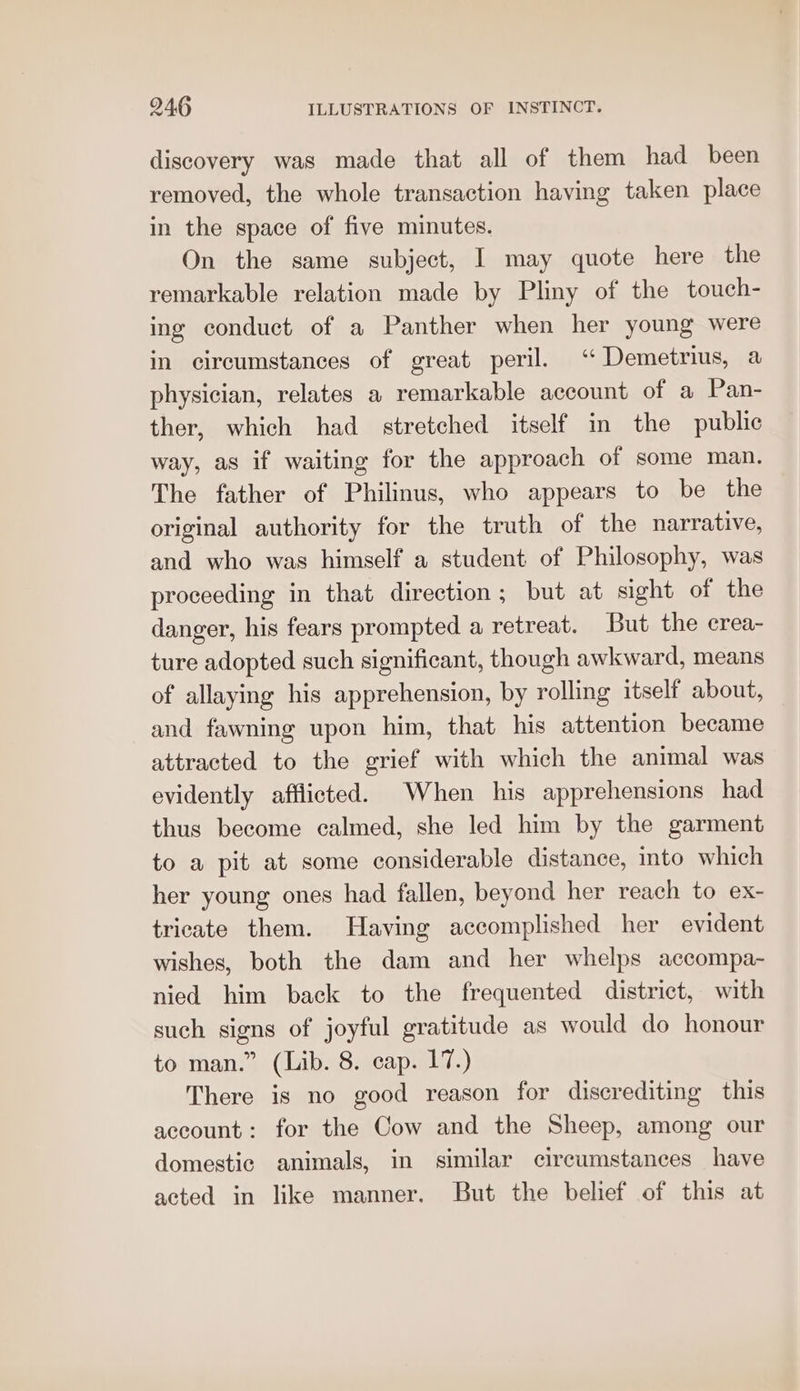 discovery was made that all of them had been removed, the whole transaction having taken place in the space of five minutes. On the same subject, I may quote here the remarkable relation made by Pliny of the touch- ing conduct of a Panther when her young were in circumstances of great peril. ‘ Demetrius, a physician, relates a remarkable account of a Pan- ther, which had stretched itself in the public way, as if waiting for the approach of some man. The father of Philinus, who appears to be the original authority for the truth of the narrative, and who was himself a student of Philosophy, was proceeding in that direction; but at sight of the danger, his fears prompted a retreat. But the crea- ture adopted such significant, though awkward, means of allaying his apprehension, by rolling itself about, and fawning upon him, that his attention became attracted to the grief with which the animal was evidently afflicted. When his apprehensions had thus become calmed, she led him by the garment to a pit at some considerable distance, into which her young ones had fallen, beyond her reach to ex- tricate them. Having accomplished her evident wishes, both the dam and her whelps accompa- nied him back to the frequented district, with such signs of joyful gratitude as would do honour to man.” (Lib. 8. cap. 17.) There is no good reason for discrediting this account: for the Cow and the Sheep, among our domestic animals, in similar circumstances have acted in like manner. But the belief of this at