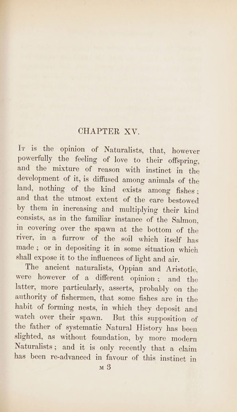 CHAPTER XV. Ir is the opinion of Naturalists, that, however powertully the feeling of love to their offspring, and the mixture of reason with instinct in the development of it, is diffused among animals of the land, nothing of the kind exists among fishes ; and that the utmost extent of the care bestowed by them in increasing and multiplying their kind consists, as in the familiar instance of the Salmon, in covering over the spawn at the bottom of the river, in a furrow of the soil which itself has made ; or in depositing it in some situation which shall expose it to the influences of light and air. The ancient naturalists, Oppian and Aristotle. were however of a different opinion; and the latter, more particularly, asserts, probably on the authority of fishermen, that some fishes are in the habit of forming nests, in which they deposit and watch over their spawn. But this supposition of the father of systematic Natural History has been sighted, as without foundation, by more modern Naturalists; and it is only recently that a claim has been re-advanced in favour of this instinet in