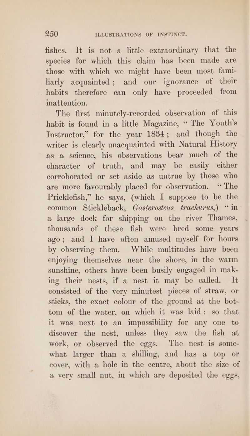 fishes. It is not a little extraordinary that the species for which this claim has been made are those with which we might have been most fami- liarly acquainted ; and our ignorance of their habits therefore can only have proceeded from inattention. The first minutely-recorded observation of this habit is found in a little Magazine, “ The Youth’s Instructor,” for the year 1834; and though the writer is clearly unacquainted with Natural History as a science, his observations bear much of the character of truth, and may be easily either corroborated or set aside as untrue by those who are more favourably placed for observation. ‘“ The Pricklefish,” he says, (which I suppose to be the common Stickleback, Giasterosteus trachurus,) ‘ in- a large dock for shipping on the river Thames, thousands of these fish were bred some years ago; and I have often amused myself for hours by observing them. While multitudes have been enjoying themselves near the shore, in the warm sunshine, others have been busily engaged in mak- ing their nests, if a nest it may be called. It consisted of the very minutest pieces of straw, or sticks, the exact colour of the ground at the bot- tom of the water, on which it was laid: so that it was next to an impossibility for any one to discover the nest, unless they saw the fish at work, or observed the eggs. The nest is some- what larger than a shilling, and has a top or cover, with a hole in the centre, about the size of a very small nut, in which are deposited the eggs,