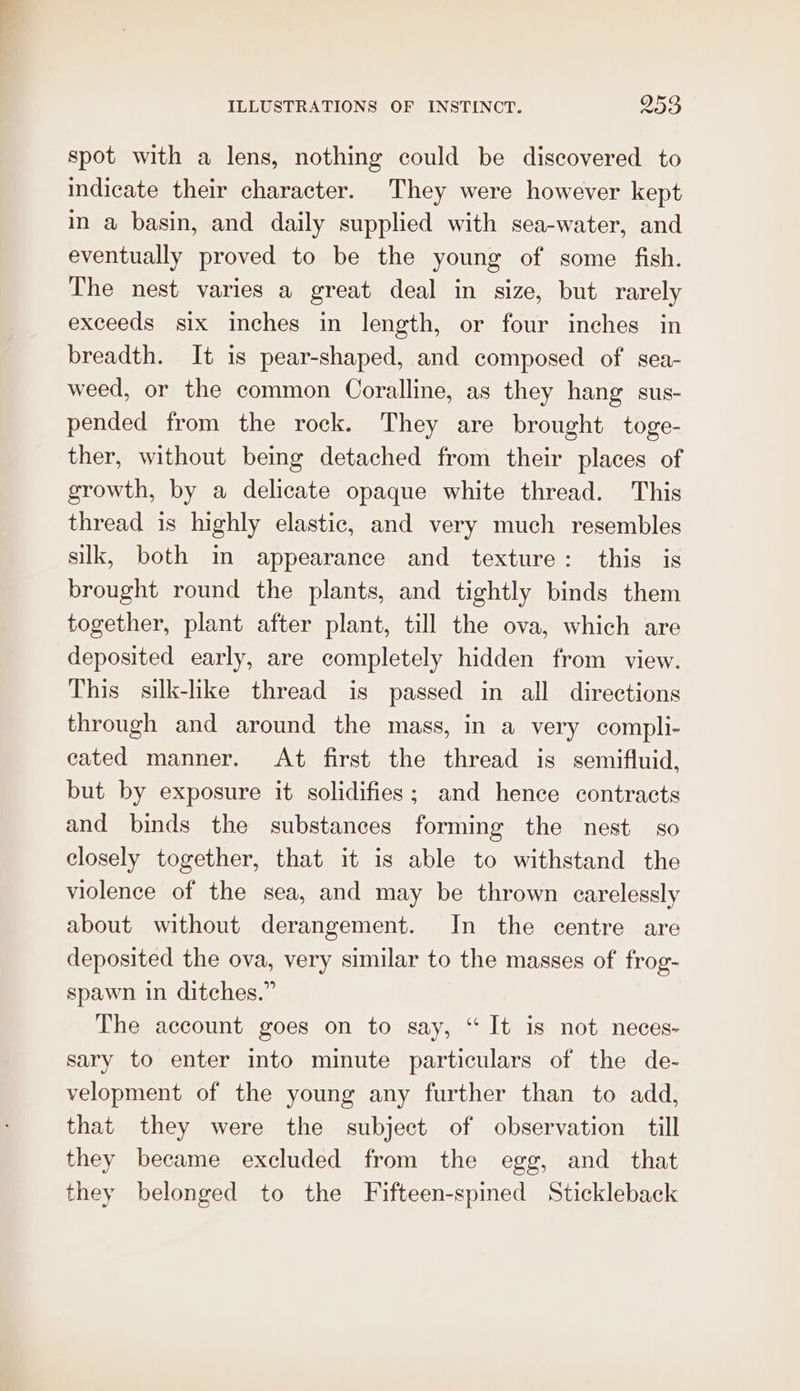 spot with a lens, nothing could be discovered to indicate their character. They were however kept in a basin, and daily supplied with sea-water, and eventually proved to be the young of some fish. The nest varies a great deal in size, but rarely exceeds six inches in length, or four inches in breadth. It is pear-shaped, and composed of sea- weed, or the common Coralline, as they hang sus- pended from the rock. They are brought toge- ther, without being detached from their places of growth, by a delicate opaque white thread. This thread is highly elastic, and very much resembles silk, both in appearance and texture: this is brought round the plants, and tightly binds them together, plant after plant, till the ova, which are deposited early, are completely hidden from view. This silk-like thread is passed in all directions through and around the mass, in a very compli- eated manner. At first the thread is semifluid, but by exposure it solidifies; and hence contracts and binds the substances forming the nest so closely together, that it is able to withstand the violence of the sea, and may be thrown carelessly about without derangement. In the centre are deposited the ova, very similar to the masses of frog- spawn in ditches.” The account goes on to say, “It is not neces- sary to enter into minute particulars of the de- velopment of the young any further than to add, that they were the subject of observation till they became excluded from the egg, and that they belonged to the Fifteen-spined Stickleback