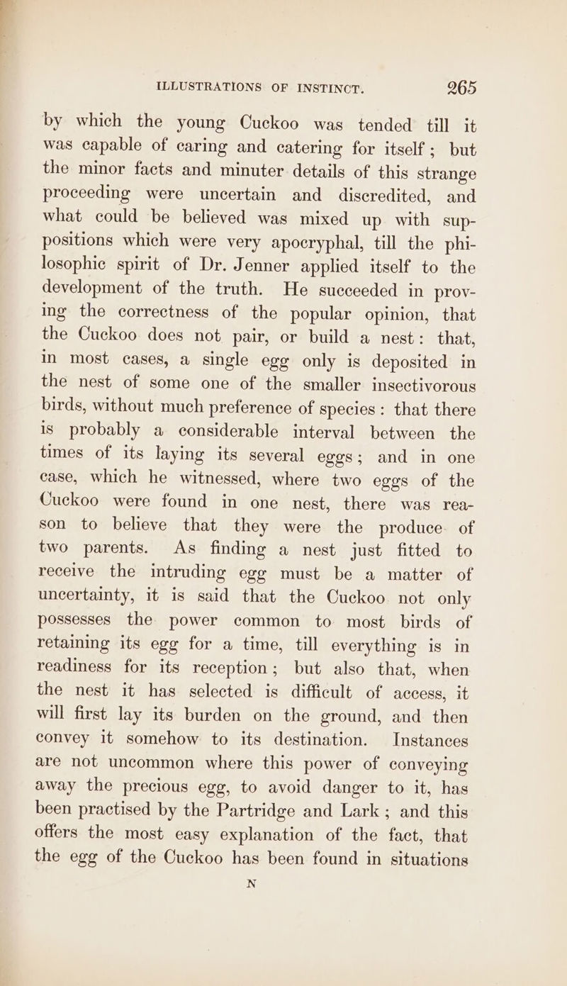 by which the young Cuckoo was tended till it was capable of caring and catering for itself; but the minor facts and minuter details of this strange proceeding were uncertain and discredited, and what could be believed was mixed up with sup- positions which were very apocryphal, till the phi- losophic spirit of Dr. Jenner applied itself to the development of the truth. He succeeded in prov- ing the correctness of the popular opinion, that the Cuckoo does not pair, or build a nest: that, in most cases, a single egg only is deposited in the nest of some one of the smaller insectivorous birds, without much preference of species: that there is probably a considerable interval between the times of its laying its several eggs; and in one case, which he witnessed, where two eges of the Cuckoo were found in one nest, there was rea- son to believe that they were the produce. of two parents. As finding a nest just fitted to receive the intruding egg must be a matter of uncertainty, it is said that the Cuckoo not only possesses the power common to most birds of retaining its egg for a time, till everything is in readiness for its reception; but also that, when the nest it has selected is difficult of access, it will first lay its burden on the ground, and then convey it somehow to its destination. Instances are not uncommon where this power of conveying away the precious egg, to avoid danger to it, has been practised by the Partridge and Lark ; and this offers the most easy explanation of the fact, that the egg of the Cuckoo has been found in situations N