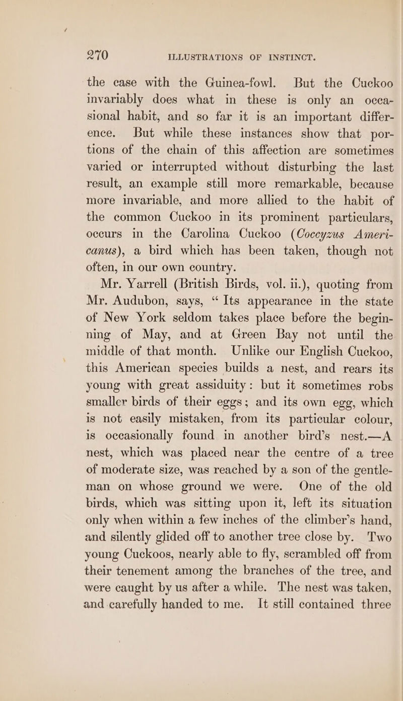 the case with the Guinea-fowl. But the Cuckoo invariably does what in these is only an occa- sional habit, and so far it is an important differ- ence. But while these instances show that por- tions of the chain of this affection are sometimes varied or interrupted without disturbing the last result, an example still more remarkable, because more invariable, and more allied to the habit of the common Cuckoo in its prominent particulars, occurs in the Carolina Cuckoo (Coccyzus Ameri- canus), a bird which has been taken, though not often, in our own country. Mr. Yarrell (British Birds, vol. ii.), quoting from Mr. Audubon, says, “ Its appearance in the state of New York seldom takes place before the begin- ning of May, and at Green Bay not until the middle of that month. Unlike our English Cuckoo, this American species builds a nest, and rears its young with great assiduity: but it sometimes robs smaller birds of their eggs; and its own egg, which is not easily mistaken, from its particular colour, is oceasionally found in another bird’s nest.—A nest, which was placed near the centre of a tree of moderate size, was reached by a son of the gentle- man on whose ground we were. One of the old birds, which was sitting upon it, left its situation only when within a few inches of the climber’s hand, and silently glided off to another tree close by. Two young Cuckoos, nearly able to fly, scrambled off from their tenement among the branches of the tree, and were caught by us after a while. The nest was taken, and carefully handed to me. It still contained three