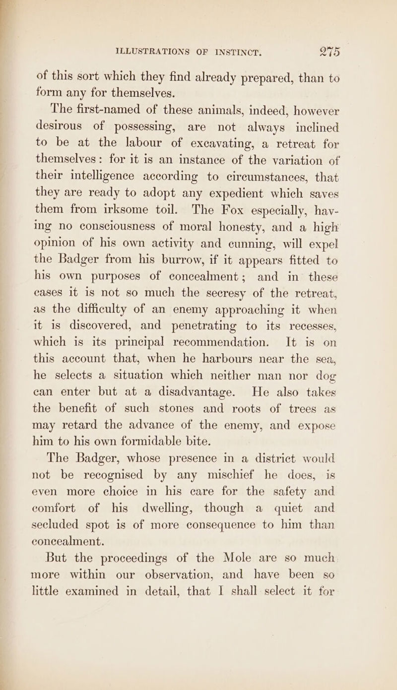 of this sort which they find already prepared, than to form any for themselves. The first-named of these animals, indeed, however desirous of possessing, are not always inclined to be at the labour of excavating, a retreat for themselves: for it is an instance of the variation of their intelligence according to circumstances, that they are ready to adopt any expedient which saves them from irksome toil. The Fox especially, hav- ing no consciousness of moral honesty, and a high opinion of his own activity and cunning, will expel the Badger from his burrow, if it appears fitted to his own purposes of concealment; and in these cases It is not so much the secresy of the retreat, as the difficulty of an enemy approaching it when it is discovered, and penetrating to its recesses, which is its principal recommendation. It is on this account that, when he harbours near the sea, he selects a situation which neither man nor dog can enter but at a disadvantage. He also takes the benefit of such stones and roots of trees as may retard the advance of the enemy, and expose him to his own formidable bite. The Badger, whose presence in a district would not be recognised by any mischief he does, is even more choice in his care for the safety and comfort of his dwelling, though a quiet and secluded spot is of more consequence to him than concealment. But the proceedings of the Mole are so much more within our observation, and have been so little examined in detail, that | shall select it for