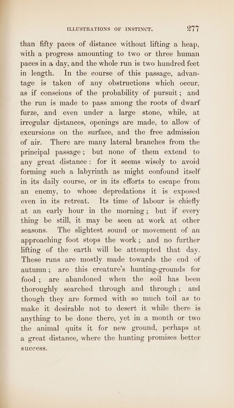 than fifty paces of distance without lifting a heap, with a progress amounting to two or three human paces in a day, and the whole run is two hundred feet in length. In the course of this passage, advan- tage is taken of any obstructions which occur, as if conscious of the probability of pursuit; and the run is made to pass among the roots of dwarf furze, and even under a large stone, while, at irregular distances, openings are made, to allow of excursions on the surface, and the free admission of air. There are many lateral branches from the principal passage; but none of them extend to any great distance: for it seems -wisely to avoid forming such a labyrinth as might confound itself in its daily course, or in its efforts to escape from an enemy, to whose depredations it is exposed even in its retreat. Its time of labour is chiefly at an early hour in the morning; but if every thing be still, 1t may be seen at work at other seasons. The slightest sound or movement of an approaching foot stops the work; and no further lifting of the earth will be attempted that day. These runs are mostly made towards the end of autumn; are this creature’s hunting-grounds for food ; are abandoned when the soil has been thoroughly searched through and through; and though they are formed with so much toil as to make it desirable not to desert it while there is anything to be done there, yet in a month or two the animal quits it for new ground, perhaps at a great distance, where the hunting promises better success.