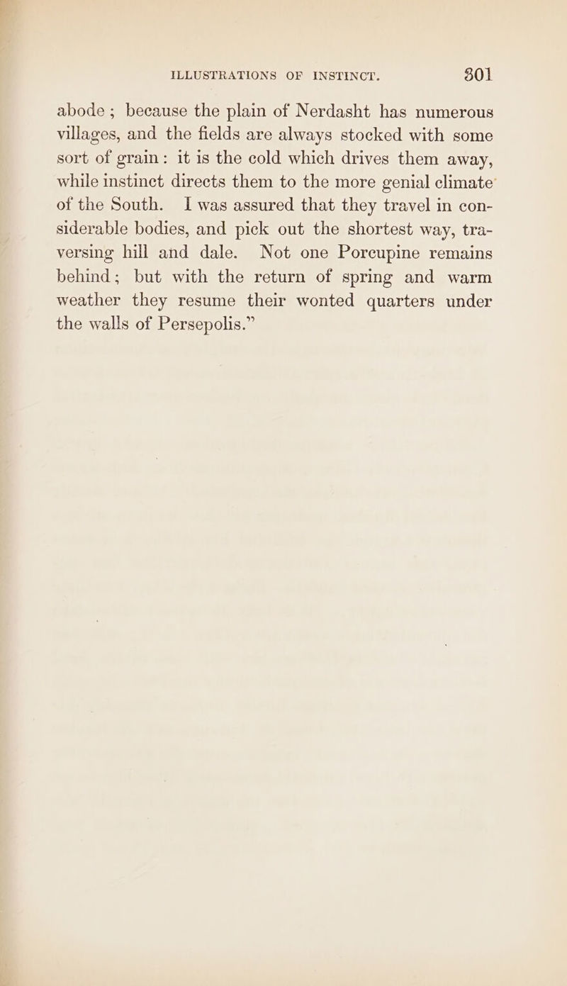 abode ; because the plain of Nerdasht has numerous villages, and the fields are always stocked with some sort of grain: it is the cold which drives them away, while instinct directs them to the more genial climate’ of the South. I was assured that they travel in con- siderable bodies, and pick out the shortest way, tra- versing hill and dale. Not one Porcupine remains behind; but with the return of spring and warm weather they resume their wonted quarters under the walls of Persepolis.”