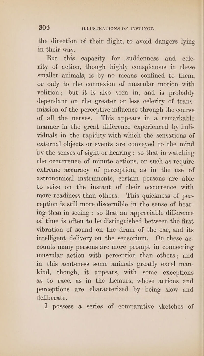 the direction of their flight, to avoid dangers lying in their way. But this capacity for suddenness and _ cele- rity of action, though highly conspicuous in these smaller animals, is by no means confined to them, or only to the connexion of muscular motion with volition ; but it is also seen in, and is probably dependant on the greater or less celerity of trans- mission of the perceptive influence through the course of all the nerves. This appears in a remarkable manner in the great difference experienced by indi- viduals in the rapidity with which the sensations of external objects or events are conveyed to the mind by the senses of sight or hearing: so that in watching the occurrence of minute actions, or such as require extreme accuracy of perception, as in the use of astronomical instruments, certain persons are able to seize on the instant of their occurrence with more readiness than others. This quickness of per- ception is still more discernible in the sense of hear- ing than in seeing: so that an appreciable difference of time is often to be distinguished between the first vibration of sound on the drum of the ear, and its intelligent delivery on the sensorium. On these ac- counts many persons are more prompt in connecting muscular action with perception than others; and in this acuteness some animals greatly excel man- kind, though, it appears, with some exceptions as to race, as in the Lemurs, whose actions and perceptions are characterized by being slow and deliberate. I possess a series of comparative sketches of