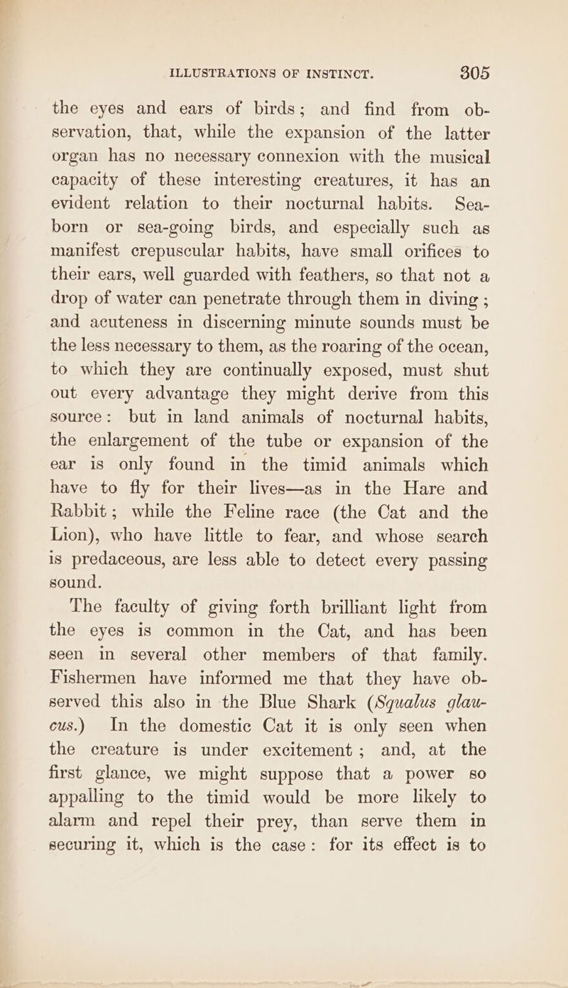 the eyes and ears of birds; and find from ob- servation, that, while the expansion of the latter organ has no necessary connexion with the musical capacity of these interesting creatures, it has an evident relation to their nocturnal habits. Sea- born or sea-going birds, and especially such as manifest crepuscular habits, have small orifices to their ears, well guarded with feathers, so that not a drop of water can penetrate through them in diving ; and acuteness in discerning minute sounds must be the less necessary to them, as the roaring of the ocean, to which they are continually exposed, must shut out every advantage they might derive from this source: but in land animals of nocturnal habits, the enlargement of the tube or expansion of the ear is only found in the timid animals which have to fly for their lives—as in the Hare and Rabbit ; while the Feline race (the Cat and the Lion), who have little to fear, and whose search is predaceous, are less able to detect every passing sound. The faculty of giving forth brilliant light from the eyes is common in the Cat, and has been seen in several other members of that family. Fishermen have informed me that they have ob- served this also in the Blue Shark (Squalus glau- cus.) In the domestic Cat it is only seen when the creature is under excitement; and, at the first glance, we might suppose that a power so appalling to the timid would be more likely to alarm and repel their prey, than serve them in securing it, which is the case: for its effect is to