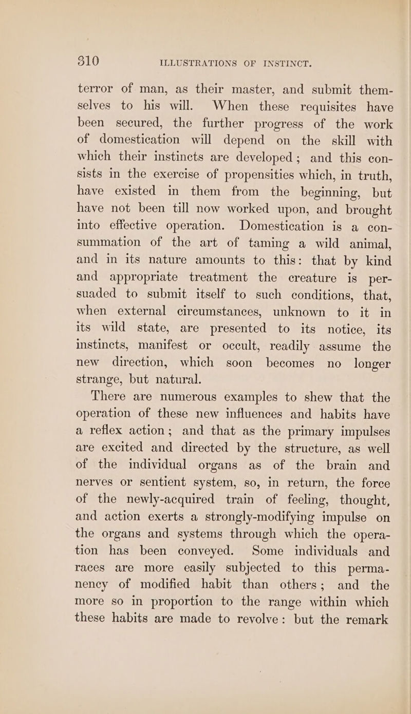 terror of man, as their master, and submit them- selves to his will. When these requisites have been secured, the further progress of the work of domestication will depend on the skill with which their instincts are developed; and this con- sists in the exercise of propensities which, in truth, have existed in them from the beginning, but have not been till now worked upon, and brought into effective operation. Domestication is a con- summation of the art of taming a wild animal, and in its nature amounts to this: that by kind and appropriate treatment the creature is per- suaded to submit itself to such conditions, that, when external circumstances, unknown to it in its wild state, are presented to its notice, its instincts, manifest or occult, readily assume the new direction, which soon becomes no longer strange, but natural. There are numerous examples to shew that the operation of these new influences and habits have a reflex action; and that as the primary impulses are excited and directed by the structure, as well of the individual organs as of the brain and nerves or sentient system, so, in return, the force of the newly-acquired train of feeling, thought, and action exerts a strongly-modifying impulse on the organs and systems through which the opera- tion has been conveyed. Some individuals and races are more easily subjected to this perma- nency of modified habit than others; and the more so in proportion to the range within which these habits are made to revolve: but the remark