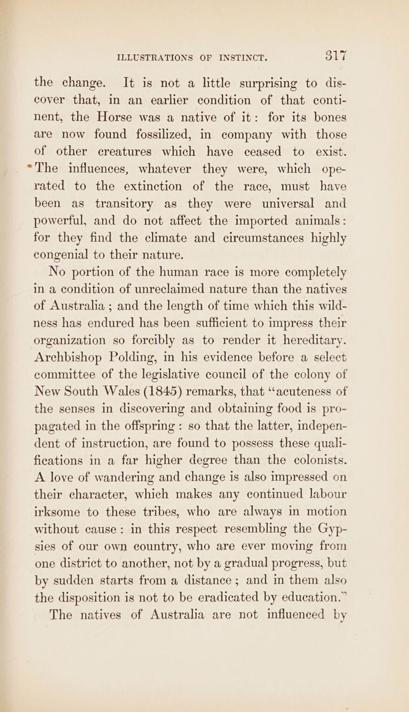 the change. It is not a little surprising to dis- cover that, in an earlier condition of that conti- nent, the Horse was a native of it: for its bones are now found fossilized, in company with those of other creatures which have ceased to exist. “The influences, whatever they were, which ope- rated to the extinction of the race, must have been as transitory as they were universal and powerful, and do not affect the imported animals: for they find the climate and circumstances highly congenial to their nature. No portion of the human race is more completely in a condition of unreclaimed nature than the natives of Australia ; and the length of time which this wild- ness has endured has been sufficient to impress their organization so forcibly as to render it hereditary. Archbishop Polding, in his evidence before a select committee of the legislative council of the colony of New South Wales (1845) remarks, that ‘‘acuteness of the senses in discovering and obtaining food is pro- pagated in the offspring : so that the latter, indepen- dent of instruction, are found to possess these quali- fications in a far higher degree than the colonists. A love of wandering and change 1s also impressed on their character, which makes any continued labour irksome to these tribes, who are always in motion without cause: in this respect resembling the Gyp- sies of our own country, who are ever moving from one district to another, not by a gradual progress, but by sudden starts from a distance ; and in them also the disposition is not to be eradicated by education.” The natives of Australia are not influenced by