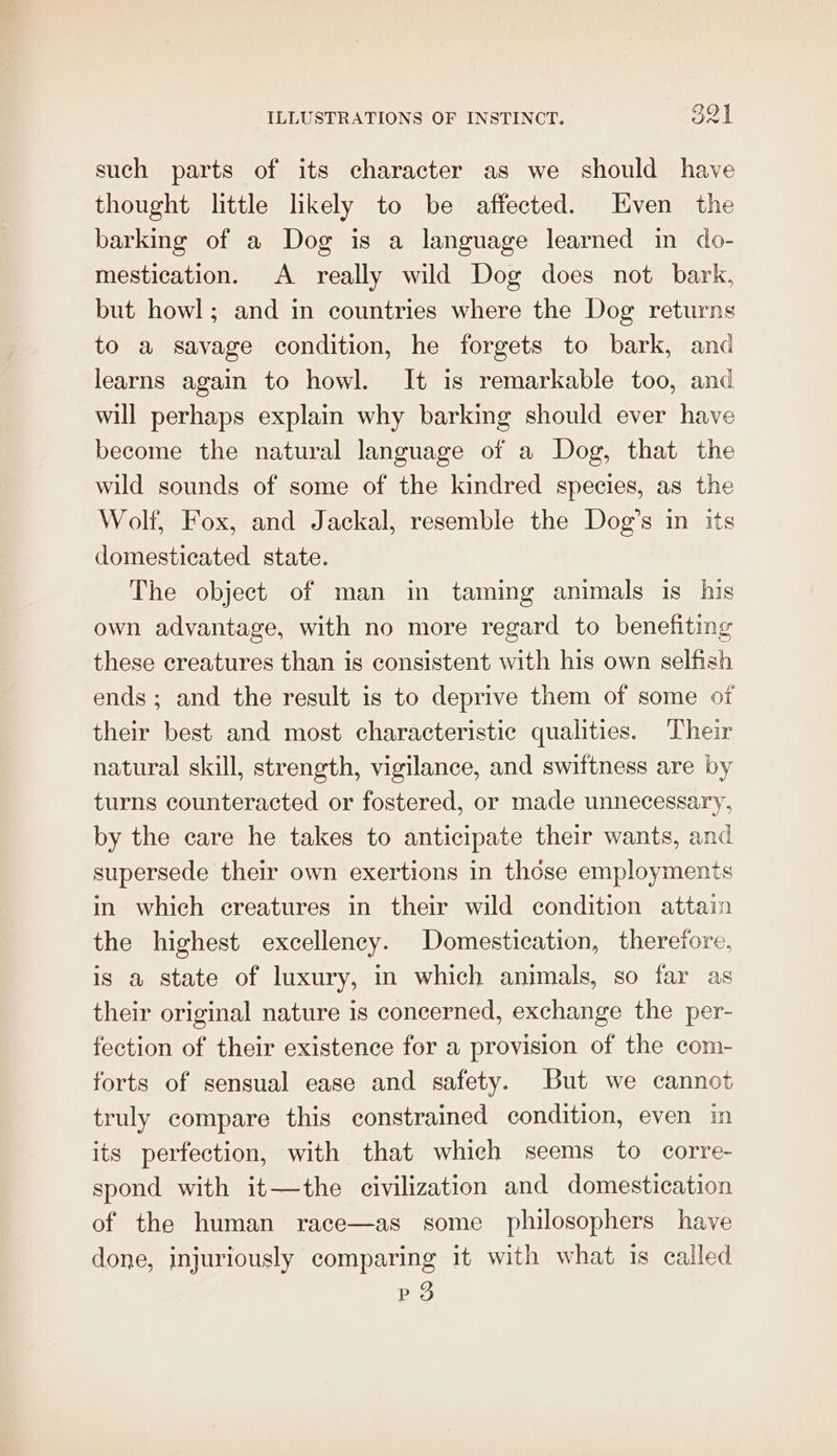 such parts of its character as we should have thought little lkely to be affected. Even the barking of a Dog is a language learned in do- mestication. A really wild Dog does not bark, but howl; and in countries where the Dog returns to a savage condition, he forgets to bark, and learns again to howl. It is remarkable too, and will perhaps explain why barking should ever have become the natural language of a Dog, that the wild sounds of some of the kindred species, as the Wolf, Fox, and Jackal, resemble the Dog’s in its domesticated state. The object of man in taming animals is his own advantage, with no more regard to benefiting these creatures than is consistent with his own selfish ends; and the result is to deprive them of some of their best and most characteristic qualities. Their natural skill, strength, vigilance, and swiftness are by turns counteracted or fostered, or made unnecessary, by the care he takes to anticipate their wants, and supersede their own exertions in those employments in which creatures in their wild condition attain the highest excellency. Domestication, therefore, is a state of luxury, in which animals, so far as their original nature is concerned, exchange the per- fection of their existence for a provision of the com- forts of sensual ease and safety. But we cannot truly compare this constrained condition, even in its perfection, with that which seems to corre- spond with it—the civilization and domestication of the human race—as some philosophers have done, injuriously comparing it with what is called Po