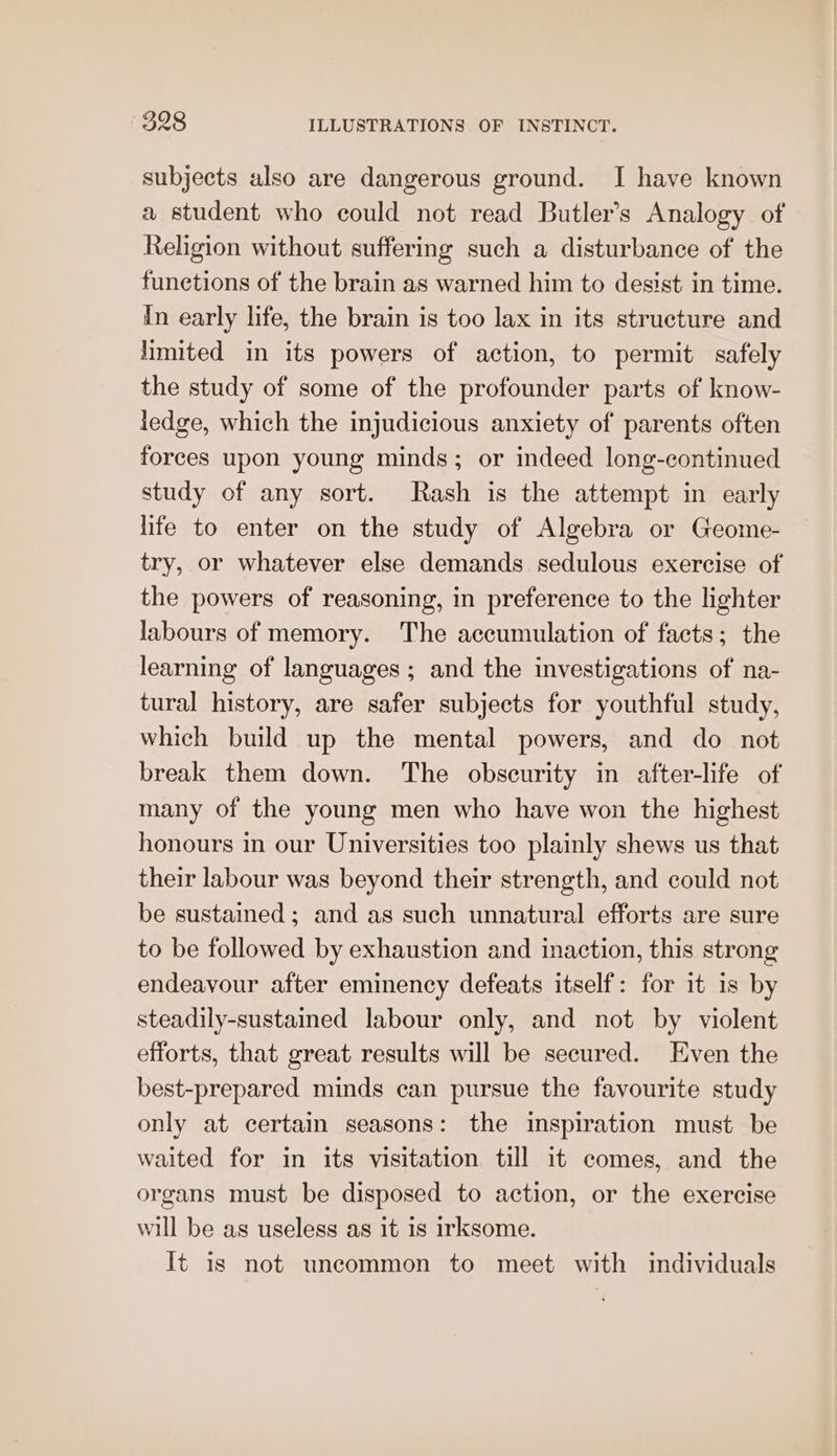 subjects also are dangerous ground. I have known a student who could not read Butler's Analogy of Religion without suffering such a disturbance of the funetions of the brain as warned him to desist in time. In early life, the brain is too lax in its structure and limited in its powers of action, to permit safely the study of some of the profounder parts of know- ledge, which the injudicious anxiety of parents often forces upon young minds; or indeed long-continued study of any sort. Rash is the attempt in early life to enter on the study of Algebra or Geome- try, or whatever else demands sedulous exercise of the powers of reasoning, in preference to the lighter labours of memory. The accumulation of facts; the learning of languages; and the investigations of na- tural history, are safer subjects for youthful study, which build up the mental powers, and do not break them down. The obscurity in after-life of many of the young men who have won the highest honours in our Universities too plainly shews us that their labour was beyond their strength, and could not be sustained; and as such unnatural efforts are sure to be followed by exhaustion and inaction, this strong endeavour after eminency defeats itself: for it is by steadily-sustained labour only, and not by violent efforts, that great results will be secured. Even the best-prepared minds can pursue the favourite study only at certain seasons: the inspiration must be waited for in its visitation till it comes, and the organs must be disposed to action, or the exercise will be as useless as it is irksome. It is not uncommon to meet with individuals